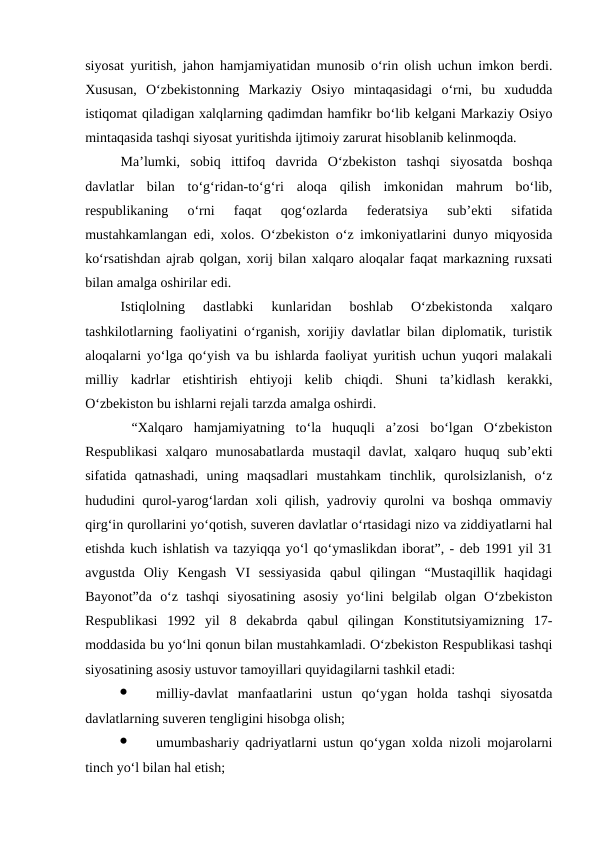 siyosat yuritish, jahon hamjamiyatidan munosib o‘rin olish uchun imkon berdi.
Xususan,  O‘zbekistonning  Markaziy  Osiyo  mintaqasidagi  o‘rni,  bu  xududda
istiqomat qiladigan xalqlarning qadimdan hamfikr bo‘lib kelgani Markaziy Osiyo
mintaqasida tashqi siyosat yuritishda ijtimoiy zarurat hisoblanib kelinmoqda. 
Ma’lumki,  sobiq  ittifoq  davrida  O‘zbekiston  tashqi  siyosatda  boshqa
davlatlar  bilan  to‘g‘ridan-to‘g‘ri  aloqa  qilish  imkonidan  mahrum  bo‘lib,
respublikaning  o‘rni  faqat  qog‘ozlarda  federatsiya  sub’ekti  sifatida
mustahkamlangan edi, xolos. O‘zbekiston o‘z imkoniyatlarini dunyo miqyosida
ko‘rsatishdan ajrab qolgan, xorij bilan xalqaro aloqalar faqat markazning ruxsati
bilan amalga oshirilar edi. 
Istiqlolning  dastlabki  kunlaridan  boshlab  O‘zbekistonda  xalqaro
tashkilotlarning faoliyatini o‘rganish, xorijiy davlatlar bilan diplomatik, turistik
aloqalarni yo‘lga qo‘yish va bu ishlarda faoliyat yuritish uchun yuqori malakali
milliy  kadrlar  etishtirish  ehtiyoji  kelib  chiqdi.  Shuni  ta’kidlash  kerakki,
O‘zbekiston bu ishlarni rejali tarzda amalga oshirdi.
 “Xalqaro  hamjamiyatning  to‘la  huquqli  a’zosi  bo‘lgan  O‘zbekiston
Respublikasi  xalqaro  munosabatlarda  mustaqil  davlat,  xalqaro  huquq  sub’ekti
sifatida  qatnashadi,  uning  maqsadlari  mustahkam  tinchlik,  qurolsizlanish,  o‘z
hududini qurol-yarog‘lardan xoli qilish, yadroviy qurolni va boshqa ommaviy
qirg‘in qurollarini yo‘qotish, suveren davlatlar o‘rtasidagi nizo va ziddiyatlarni hal
etishda kuch ishlatish va tazyiqqa yo‘l qo‘ymaslikdan iborat”, - deb 1991 yil 31
avgustda  Oliy  Kengash  VI  sessiyasida  qabul  qilingan  “Mustaqillik  haqidagi
Bayonot”da  o‘z  tashqi  siyosatining  asosiy  yo‘lini  belgilab  olgan  O‘zbekiston
Respublikasi  1992  yil  8  dekabrda  qabul  qilingan  Konstitutsiyamizning  17-
moddasida bu yo‘lni qonun bilan mustahkamladi. O‘zbekiston Respublikasi tashqi
siyosatining asosiy ustuvor tamoyillari quyidagilarni tashkil etadi: 
·
milliy-davlat  manfaatlarini  ustun  qo‘ygan  holda  tashqi  siyosatda
davlatlarning suveren tengligini hisobga olish;
·
umumbashariy qadriyatlarni ustun qo‘ygan xolda nizoli mojarolarni
tinch yo‘l bilan hal etish;

