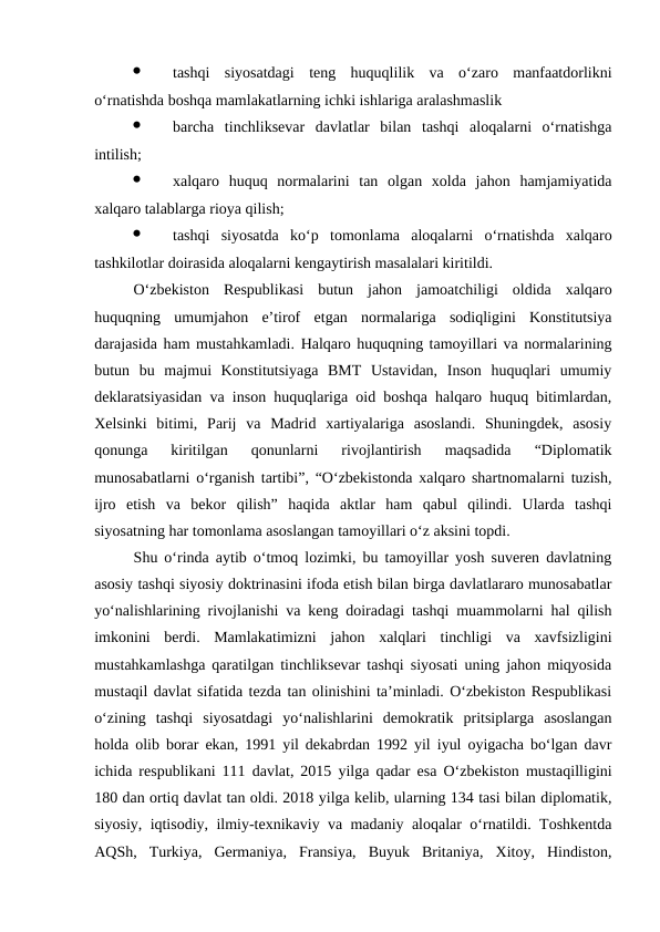 ·
tashqi  siyosatdagi  teng  huquqlilik  va  o‘zaro  manfaatdorlikni
o‘rnatishda boshqa mamlakatlarning ichki ishlariga aralashmaslik 
·
barcha  tinchliksevar  davlatlar  bilan  tashqi  aloqalarni  o‘rnatishga
intilish;
·
xalqaro  huquq  normalarini  tan  olgan  xolda  jahon  hamjamiyatida
xalqaro talablarga rioya qilish;
·
tashqi  siyosatda  ko‘p  tomonlama  aloqalarni  o‘rnatishda  xalqaro
tashkilotlar doirasida aloqalarni kengaytirish masalalari kiritildi. 
O‘zbekiston  Respublikasi  butun  jahon  jamoatchiligi  oldida  xalqaro
huquqning  umumjahon  e’tirof  etgan  normalariga  sodiqligini  Konstitutsiya
darajasida ham mustahkamladi. Halqaro huquqning tamoyillari va normalarining
butun  bu  majmui  Konstitutsiyaga  BMT  Ustavidan,  Inson  huquqlari  umumiy
deklaratsiyasidan va inson huquqlariga oid boshqa halqaro huquq bitimlardan,
Xelsinki  bitimi,  Parij  va  Madrid  xartiyalariga  asoslandi.  Shuningdek,  asosiy
qonunga  kiritilgan  qonunlarni  rivojlantirish  maqsadida  “Diplomatik
munosabatlarni o‘rganish tartibi”, “O‘zbekistonda xalqaro shartnomalarni tuzish,
ijro  etish  va  bekor  qilish”  haqida  aktlar  ham  qabul  qilindi.  Ularda  tashqi
siyosatning har tomonlama asoslangan tamoyillari o‘z aksini topdi. 
Shu o‘rinda aytib o‘tmoq lozimki, bu tamoyillar yosh suveren davlatning
asosiy tashqi siyosiy doktrinasini ifoda etish bilan birga davlatlararo munosabatlar
yo‘nalishlarining rivojlanishi va keng doiradagi tashqi muammolarni hal qilish
imkonini  berdi.  Mamlakatimizni  jahon  xalqlari  tinchligi  va  xavfsizligini
mustahkamlashga qaratilgan tinchliksevar tashqi siyosati uning jahon miqyosida
mustaqil davlat sifatida tezda tan olinishini ta’minladi. O‘zbekiston Respublikasi
o‘zining  tashqi  siyosatdagi  yo‘nalishlarini  demokratik  pritsiplarga  asoslangan
holda olib borar ekan, 1991 yil dekabrdan 1992 yil iyul oyigacha bo‘lgan davr
ichida respublikani 111 davlat, 2015 yilga qadar esa O‘zbekiston mustaqilligini
180 dan ortiq davlat tan oldi. 2018 yilga kelib, ularning 134 tasi bilan diplomatik,
siyosiy, iqtisodiy, ilmiy-texnikaviy va madaniy aloqalar o‘rnatildi. Toshkentda
AQSh,  Turkiya,  Germaniya,  Fransiya,  Buyuk  Britaniya,  Xitoy,  Hindiston,
