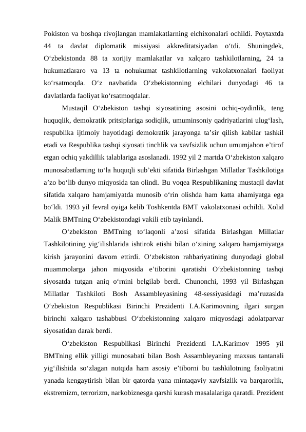 Pokiston va boshqa rivojlangan mamlakatlarning elchixonalari ochildi. Poytaxtda
44  ta  davlat  diplomatik  missiyasi  akkreditatsiyadan  o‘tdi.  Shuningdek,
O‘zbekistonda  88  ta  xorijiy  mamlakatlar  va  xalqaro  tashkilotlarning,  24  ta
hukumatlararo  va  13  ta  nohukumat  tashkilotlarning  vakolatxonalari  faoliyat
ko‘rsatmoqda.  O‘z  navbatida  O‘zbekistonning  elchilari  dunyodagi  46  ta
davlatlarda faoliyat ko‘rsatmoqdalar. 
Mustaqil  O‘zbekiston  tashqi  siyosatining  asosini  ochiq-oydinlik,  teng
huquqlik, demokratik pritsiplariga sodiqlik, umuminsoniy qadriyatlarini ulug‘lash,
respublika ijtimoiy hayotidagi demokratik jarayonga ta’sir qilish kabilar tashkil
etadi va Respublika tashqi siyosati tinchlik va xavfsizlik uchun umumjahon e’tirof
etgan ochiq yakdillik talablariga asoslanadi. 1992 yil 2 martda O‘zbekiston xalqaro
munosabatlarning to‘la huquqli sub’ekti sifatida Birlashgan Millatlar Tashkilotiga
a’zo bo‘lib dunyo miqyosida tan olindi. Bu voqea Respublikaning mustaqil davlat
sifatida xalqaro hamjamiyatda munosib o‘rin olishda ham katta ahamiyatga ega
bo‘ldi. 1993 yil fevral oyiga kelib Toshkentda BMT vakolatxonasi ochildi. Xolid
Malik BMTning O‘zbekistondagi vakili etib tayinlandi. 
O‘zbekiston  BMTning  to‘laqonli  a’zosi  sifatida  Birlashgan  Millatlar
Tashkilotining yig‘ilishlarida ishtirok etishi bilan o‘zining xalqaro hamjamiyatga
kirish  jarayonini  davom  ettirdi.  O‘zbekiston  rahbariyatining  dunyodagi  global
muammolarga  jahon  miqyosida  e’tiborini  qaratishi  O‘zbekistonning  tashqi
siyosatda  tutgan  aniq  o‘rnini  belgilab  berdi.  Chunonchi,  1993  yil  Birlashgan
Millatlar  Tashkiloti  Bosh  Assambleyasining  48-sessiyasidagi  ma’ruzasida
O‘zbekiston  Respublikasi  Birinchi  Prezidenti  I.A.Karimovning  ilgari  surgan
birinchi  xalqaro  tashabbusi  O‘zbekistonning  xalqaro  miqyosdagi  adolatparvar
siyosatidan darak berdi. 
O‘zbekiston  Respublikasi  Birinchi  Prezidenti  I.A.Karimov  1995  yil
BMTning ellik yilligi munosabati bilan Bosh Assambleyaning maxsus tantanali
yig‘ilishida so‘zlagan nutqida ham asosiy e’tiborni bu tashkilotning faoliyatini
yanada kengaytirish bilan bir qatorda yana mintaqaviy xavfsizlik va barqarorlik,
ekstremizm, terrorizm, narkobiznesga qarshi kurash masalalariga qaratdi. Prezident
