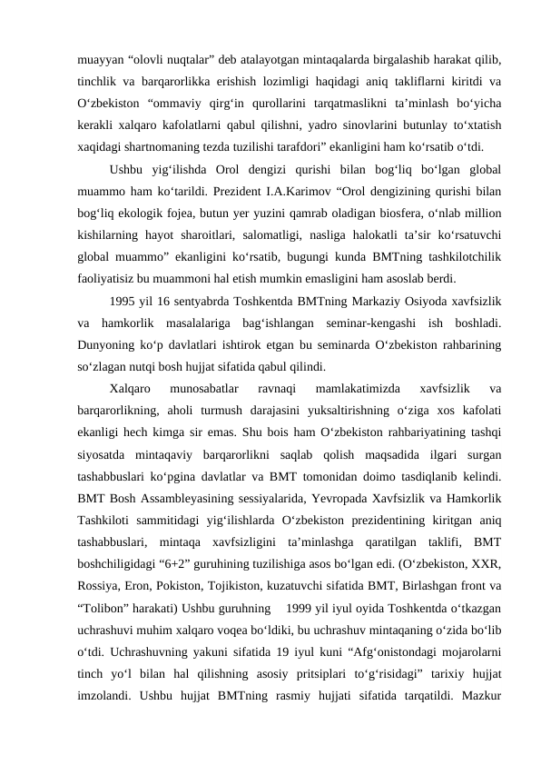 muayyan “olovli nuqtalar” deb atalayotgan mintaqalarda birgalashib harakat qilib,
tinchlik va barqarorlikka erishish lozimligi haqidagi aniq takliflarni kiritdi va
O‘zbekiston  “ommaviy  qirg‘in  qurollarini  tarqatmaslikni  ta’minlash  bo‘yicha
kerakli xalqaro kafolatlarni qabul qilishni, yadro sinovlarini butunlay to‘xtatish
xaqidagi shartnomaning tezda tuzilishi tarafdori” ekanligini ham ko‘rsatib o‘tdi. 
Ushbu  yig‘ilishda  Orol  dengizi  qurishi  bilan  bog‘liq  bo‘lgan  global
muammo ham ko‘tarildi. Prezident I.A.Karimov “Orol dengizining qurishi bilan
bog‘liq ekologik fojea, butun yer yuzini qamrab oladigan biosfera, o‘nlab million
kishilarning  hayot  sharoitlari,  salomatligi,  nasliga  halokatli  ta’sir  ko‘rsatuvchi
global muammo” ekanligini ko‘rsatib, bugungi kunda BMTning tashkilotchilik
faoliyatisiz bu muammoni hal etish mumkin emasligini ham asoslab berdi. 
1995 yil 16 sentyabrda Toshkentda BMTning Markaziy Osiyoda xavfsizlik
va  hamkorlik  masalalariga  bag‘ishlangan  seminar-kengashi  ish  boshladi.
Dunyoning ko‘p davlatlari ishtirok etgan bu seminarda O‘zbekiston rahbarining
so‘zlagan nutqi bosh hujjat sifatida qabul qilindi. 
Xalqaro  munosabatlar  ravnaqi  mamlakatimizda  xavfsizlik  va
barqarorlikning,  aholi  turmush  darajasini  yuksaltirishning  o‘ziga  xos  kafolati
ekanligi hech kimga sir emas. Shu bois ham O‘zbekiston rahbariyatining tashqi
siyosatda  mintaqaviy  barqarorlikni  saqlab  qolish  maqsadida  ilgari  surgan
tashabbuslari ko‘pgina davlatlar va BMT tomonidan doimo tasdiqlanib kelindi.
BMT Bosh Assambleyasining sessiyalarida, Yevropada Xavfsizlik va Hamkorlik
Tashkiloti  sammitidagi  yig‘ilishlarda  O‘zbekiston  prezidentining  kiritgan  aniq
tashabbuslari,  mintaqa  xavfsizligini  ta’minlashga  qaratilgan  taklifi,  BMT
boshchiligidagi “6+2” guruhining tuzilishiga asos bo‘lgan edi. (O‘zbekiston, XXR,
Rossiya, Eron, Pokiston, Tojikiston, kuzatuvchi sifatida BMT, Birlashgan front va
“Tolibon” harakati) Ushbu guruhning    1999 yil iyul oyida Toshkentda o‘tkazgan
uchrashuvi muhim xalqaro voqea bo‘ldiki, bu uchrashuv mintaqaning o‘zida bo‘lib
o‘tdi. Uchrashuvning yakuni sifatida 19 iyul kuni “Afg‘onistondagi mojarolarni
tinch  yo‘l  bilan  hal  qilishning  asosiy  pritsiplari  to‘g‘risidagi”  tarixiy  hujjat
imzolandi.  Ushbu  hujjat  BMTning  rasmiy  hujjati  sifatida  tarqatildi.  Mazkur
