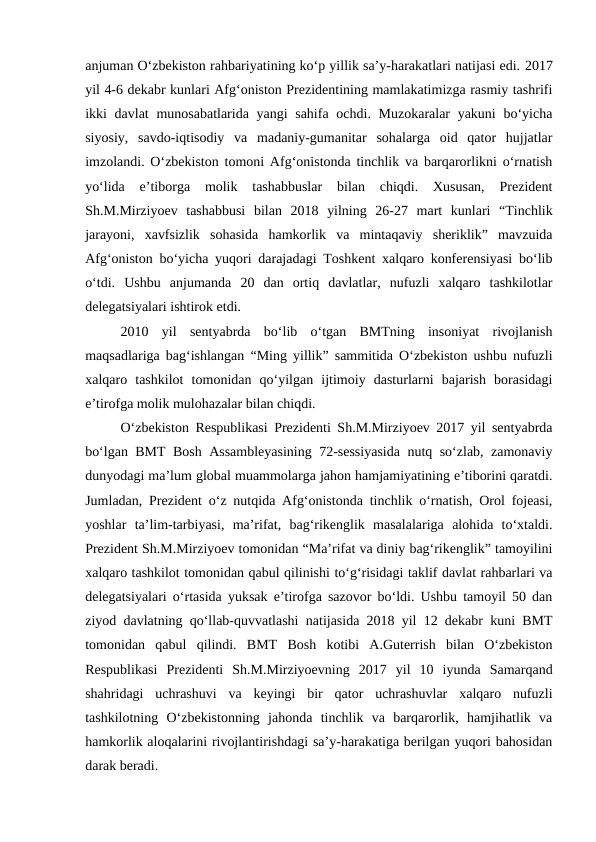 anjuman O‘zbekiston rahbariyatining ko‘p yillik sa’y-harakatlari natijasi edi. 2017
yil 4-6 dekabr kunlari Afg‘oniston Prezidentining mamlakatimizga rasmiy tashrifi
ikki davlat  munosabatlarida yangi sahifa ochdi. Muzokaralar yakuni  bo‘yicha
siyosiy,  savdo-iqtisodiy  va  madaniy-gumanitar  sohalarga  oid  qator  hujjatlar
imzolandi. O‘zbekiston tomoni Afg‘onistonda tinchlik va barqarorlikni o‘rnatish
yo‘lida  e’tiborga  molik  tashabbuslar  bilan  chiqdi.  Xususan,  Prezident
Sh.M.Mirziyoev  tashabbusi  bilan  2018  yilning  26-27  mart  kunlari  “Tinchlik
jarayoni,  xavfsizlik  sohasida  hamkorlik  va  mintaqaviy  sheriklik”  mavzuida
Afg‘oniston bo‘yicha yuqori darajadagi Toshkent xalqaro konferensiyasi bo‘lib
o‘tdi.  Ushbu  anjumanda  20  dan  ortiq  davlatlar,  nufuzli  xalqaro  tashkilotlar
delegatsiyalari ishtirok etdi.
2010  yil  sentyabrda  bo‘lib  o‘tgan  BMTning  insoniyat  rivojlanish
maqsadlariga bag‘ishlangan “Ming yillik” sammitida O‘zbekiston ushbu nufuzli
xalqaro  tashkilot  tomonidan  qo‘yilgan  ijtimoiy  dasturlarni  bajarish  borasidagi
e’tirofga molik mulohazalar bilan chiqdi. 
O‘zbekiston Respublikasi Prezidenti Sh.M.Mirziyoev 2017 yil sentyabrda
bo‘lgan BMT Bosh Assambleyasining 72-sessiyasida nutq so‘zlab, zamonaviy
dunyodagi ma’lum global muammolarga jahon hamjamiyatining e’tiborini qaratdi.
Jumladan, Prezident o‘z nutqida Afg‘onistonda tinchlik o‘rnatish, Orol fojeasi,
yoshlar  ta’lim-tarbiyasi,  ma’rifat,  bag‘rikenglik  masalalariga  alohida  to‘xtaldi.
Prezident Sh.M.Mirziyoev tomonidan “Ma’rifat va diniy bag‘rikenglik” tamoyilini
xalqaro tashkilot tomonidan qabul qilinishi to‘g‘risidagi taklif davlat rahbarlari va
delegatsiyalari o‘rtasida yuksak e’tirofga sazovor bo‘ldi. Ushbu tamoyil 50 dan
ziyod davlatning qo‘llab-quvvatlashi natijasida 2018 yil 12 dekabr kuni BMT
tomonidan  qabul  qilindi.  BMT  Bosh  kotibi  A.Guterrish  bilan  O‘zbekiston
Respublikasi  Prezidenti  Sh.M.Mirziyoevning  2017  yil  10  iyunda  Samarqand
shahridagi  uchrashuvi  va  keyingi  bir  qator  uchrashuvlar  xalqaro  nufuzli
tashkilotning  O‘zbekistonning  jahonda  tinchlik  va  barqarorlik,  hamjihatlik  va
hamkorlik aloqalarini rivojlantirishdagi sa’y-harakatiga berilgan yuqori bahosidan
darak beradi. 
