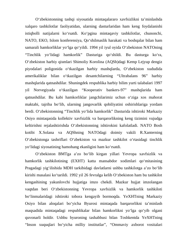 O‘zbekistonning tashqi siyosatida mintaqalararo xavfsizlikni ta’minlashda
xalqaro tashkilotlar faoliyatidan, ularning dasturlaridan ham keng foydalanishi
istiqbolli  natijalarni  ko‘rsatdi.  Ko‘pgina  mintaqaviy  tashkilotlar,  chunonchi,
NATO, EKO, Islom konferensiya, Qo‘shilmaslik harakati va boshqalar bilan ham
samarali hamkorliklar yo‘lga qo‘yildi. 1994 yil iyul oyida O‘zbekiston NATOning
“Tinchlik  yo‘lidagi  hamkorlik”  Dasturiga  qo‘shildi.  Bu  dasturga  ko‘ra,
O‘zbekiston harbiy qismlari Shimoliy Korolina (AQSh)dagi Kemp Lejyup dengiz
piyodalari  poligonida  o‘tkazilgan  harbiy  mashqlarda,  O‘zbekiston  xududida
amerikaliklar  bilan  o‘tkazilgan  desantchilarning  “Ultrabalans  96”  harbiy
mashqlarida qatnashdilar. Shuningdek respublika harbiy bilim yurti talabalari 1997
yil  Norvegiyada  o‘tkazilgan  “Kooperativ  bankers-97”  mashqlarida  ham
qatnashdilar.  Bu  kabi  hamkorliklar  jangchilarimiz  uchun  o‘ziga  xos  mahorat
maktabi, tajriba bo‘lib, ularning jangovarlik qobiliyatini oshirishlariga yordam
berdi. O‘zbekistonning “Tinchlik yo‘lida hamkorlik” Dasturida ishtiroki Markaziy
Osiyo mintaqasida kollektiv xavfsizlik va barqarorlikning keng tizimini vujudga
keltirishni rejalashtirishda O‘zbekistonning ishtirokini kafolatladi. NATO Bosh
kotibi  X.Solana  va  AQShning  NATOdagi  doimiy  vakili  R.Xanterning
O‘zbekistonga  tashriflari  O‘zbekiston  va  mazkur  tashkilot  o‘rtasidagi  tinchlik
yo‘lidagi siyosatining hamohang ekanligini ham ko‘rsatdi. 
O‘zbekiston  BMTga  a’zo  bo‘lib  kirgan  yillari  Yevropa  xavfsizlik  va
hamkorlik  tashkilotining  (EXHT)  katta  mansabdor  xodimlari  qo‘mitasining
Pragadagi yig‘ilishida MDH tarkibidagi davlatlarni ushbu tashkilotga a’zo bo‘lib
kirishi masalasi ko‘tarildi. 1992 yil 26 fevralga kelib O‘zbekiston ham bu tashkilot
kengashining  yakunlovchi  hujjatiga  imzo  chekdi.  Mazkur  hujjat  imzolangan
vaqtdan  beri  O‘zbekistonning  Yevropa  xavfsizlik  va  hamkorlik  tashkiloti
bo‘linmalaridagi  ishtiroki  tobora  kengayib  bormoqda.  YeXHTning  Markaziy
Osiyo  bilan  aloqalari  bo‘yicha  Byurosi  mintaqada  barqarorlikni  ta’minlash
maqsadida  mintaqadagi  respublikalar  bilan  hamkorlikni  yo‘lga  qo‘yib  olgani
quvonarli  holdir.  Ushbu  byuroning  tashabbusi  bilan  Toshkentda  YeXHTning
“Inson  xuquqlari  bo‘yicha  milliy  institutlar”,  “Ommaviy  axborot  vositalari
