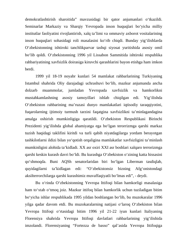 demokratlashtirish  sharoitida”  mavzusidagi  bir  qator  anjumanlari  o‘tkazildi.
Seminarlar  Markaziy  va  Sharqiy  Yevropada  inson  huquqlari  bo‘yicha  milliy
institutlar faoliyatini rivojlantirish, xalq ta’limi va ommaviy axborot vositalarining
inson huquqlari sohasidagi roli masalasini ko‘rib chiqdi. Bunday yig‘ilishlarda
O‘zbekistonning  ishtiroki  tanchlikparvar  tashqi  siyosat  yuritishida  asosiy  omil
bo‘lib qoldi. O‘zbekistonning 1996 yil Lissabon Sammitida ishtiroki respublika
rahbariyatining xavfsizlik doirasiga kiruvchi qarashlarini bayon etishga ham imkon
berdi. 
1999 yil 18-19 noyabr kunlari 54 mamlakat  rahbarlarining Turkiyaning
Istambul shahrida Oliy darajadagi uchrashuvi bo‘lib, mazkur anjumanda ancha
dolzarb  muammolar,  jumladan  Yevropada  xavfsizlik  va  hamkorlikni
mustahkamlashning  asosiy  tamoyillari  ishlab  chiqilgan  edi.  Yig‘ilishda
O‘zbekiston  rahbarining ma’ruzasi  dunyo mamlakatlari  iqtisodiy  taraqqiyotini,
fuqarolarning ijtimoiy turmush tarzini faqatgina xavfsizlikni ta’minlagandagina
amalga  oshirish  mumkinligiga  qaratildi.  O‘zbekiston  Respublikasi  Birinchi
Prezidenti yig‘ilishda global ahamiyatga ega bo‘lgan terorrizmga qarshi markaz
tuzish haqidagi taklifini kiritdi va turli qabih niyatdagilarga yordam berayotgan
tashkilotlarni ildizi bilan yo‘qotish orqaligina mamlakatlar xavfsizligini ta’minlash
mumkinligini alohida ta’kidladi. XX asr oxiri XXI asr boshlari xalqaro terrorizmga
qarshi keskin kurash davri bo‘ldi. Bu kurashga O‘zbekiston o‘zining katta hissasini
qo‘shmoqda.  Buni  AQSh  senatorlaridan  biri  bo‘lgan  Liberman  tasdiqlab,
quyidagilarni  ta’kidlagan  edi:  “O‘zbekistonsiz  bizning  Afg‘onistondagi
aksilterrorchilarga qarshi kurashimiz muvaffaqiyatli bo‘lmas edi”, - deydi. 
Bu o‘rinda O‘zbekistonning Yevropa Ittifoqi bilan hamkorligi masalasiga
ham to‘xtab o‘tmoq joiz. Mazkur ittifoq bilan hamkorlik uchun tuziladigan bitim
bo‘yicha ishlar respublikada 1995 yildan boshlangan bo‘lib, bu muzokaralar 1996
yilga qadar davom etdi. Bu muzokaralarning natijasi o‘laroq O‘zbekiston bilan
Yevropa  Ittifoqi  o‘rtasidagi  bitim  1996  yil  21-22  iyun  kunlari  Italiyaning
Florensiya  shahrida  Yevropa  Ittifoqi  davlatlari  rahbarlarining  yig‘ilishida
imzolandi.  Florensiyaning  “Fortezza  de  basso”  qal’asida  Yevropa  Ittifoqiga
