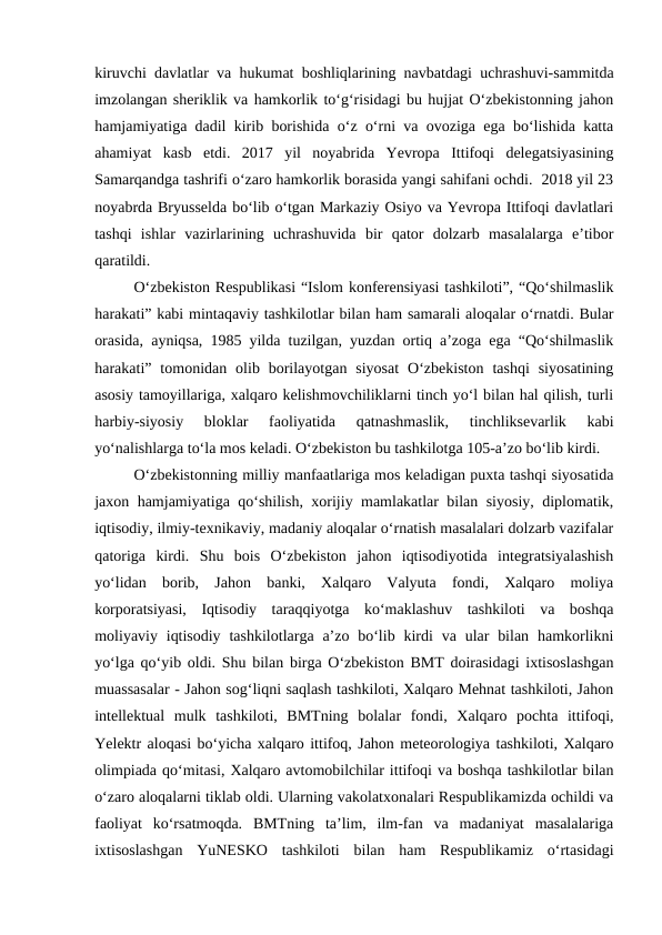 kiruvchi davlatlar va hukumat boshliqlarining navbatdagi uchrashuvi-sammitda
imzolangan sheriklik va hamkorlik to‘g‘risidagi bu hujjat O‘zbekistonning jahon
hamjamiyatiga dadil kirib borishida o‘z o‘rni va ovoziga ega bo‘lishida katta
ahamiyat  kasb  etdi.  2017  yil  noyabrida  Yevropa  Ittifoqi  delegatsiyasining
Samarqandga tashrifi o‘zaro hamkorlik borasida yangi sahifani ochdi.  2018 yil 23
noyabrda Bryusselda bo‘lib o‘tgan Markaziy Osiyo va Yevropa Ittifoqi davlatlari
tashqi  ishlar  vazirlarining  uchrashuvida  bir  qator  dolzarb  masalalarga  e’tibor
qaratildi. 
O‘zbekiston Respublikasi “Islom konferensiyasi tashkiloti”, “Qo‘shilmaslik
harakati” kabi mintaqaviy tashkilotlar bilan ham samarali aloqalar o‘rnatdi. Bular
orasida, ayniqsa, 1985 yilda tuzilgan, yuzdan ortiq a’zoga ega “Qo‘shilmaslik
harakati”  tomonidan  olib  borilayotgan  siyosat  O‘zbekiston  tashqi  siyosatining
asosiy tamoyillariga, xalqaro kelishmovchiliklarni tinch yo‘l bilan hal qilish, turli
harbiy-siyosiy  bloklar  faoliyatida  qatnashmaslik,  tinchliksevarlik  kabi
yo‘nalishlarga to‘la mos keladi. O‘zbekiston bu tashkilotga 105-a’zo bo‘lib kirdi.
O‘zbekistonning milliy manfaatlariga mos keladigan puxta tashqi siyosatida
jaxon hamjamiyatiga qo‘shilish, xorijiy mamlakatlar bilan siyosiy, diplomatik,
iqtisodiy, ilmiy-texnikaviy, madaniy aloqalar o‘rnatish masalalari dolzarb vazifalar
qatoriga  kirdi.  Shu  bois  O‘zbekiston  jahon  iqtisodiyotida  integratsiyalashish
yo‘lidan  borib,  Jahon  banki,  Xalqaro  Valyuta  fondi,  Xalqaro  moliya
korporatsiyasi,  Iqtisodiy  taraqqiyotga  ko‘maklashuv  tashkiloti  va  boshqa
moliyaviy iqtisodiy  tashkilotlarga a’zo bo‘lib  kirdi  va ular  bilan  hamkorlikni
yo‘lga qo‘yib oldi. Shu bilan birga O‘zbekiston BMT doirasidagi ixtisoslashgan
muassasalar - Jahon sog‘liqni saqlash tashkiloti, Xalqaro Mehnat tashkiloti, Jahon
intellektual  mulk  tashkiloti,  BMTning  bolalar  fondi,  Xalqaro  pochta  ittifoqi,
Yelektr aloqasi bo‘yicha xalqaro ittifoq, Jahon meteorologiya tashkiloti, Xalqaro
olimpiada qo‘mitasi, Xalqaro avtomobilchilar ittifoqi va boshqa tashkilotlar bilan
o‘zaro aloqalarni tiklab oldi. Ularning vakolatxonalari Respublikamizda ochildi va
faoliyat  ko‘rsatmoqda.  BMTning  ta’lim,  ilm-fan  va  madaniyat  masalalariga
ixtisoslashgan  YuNESKO  tashkiloti  bilan  ham  Respublikamiz  o‘rtasidagi
