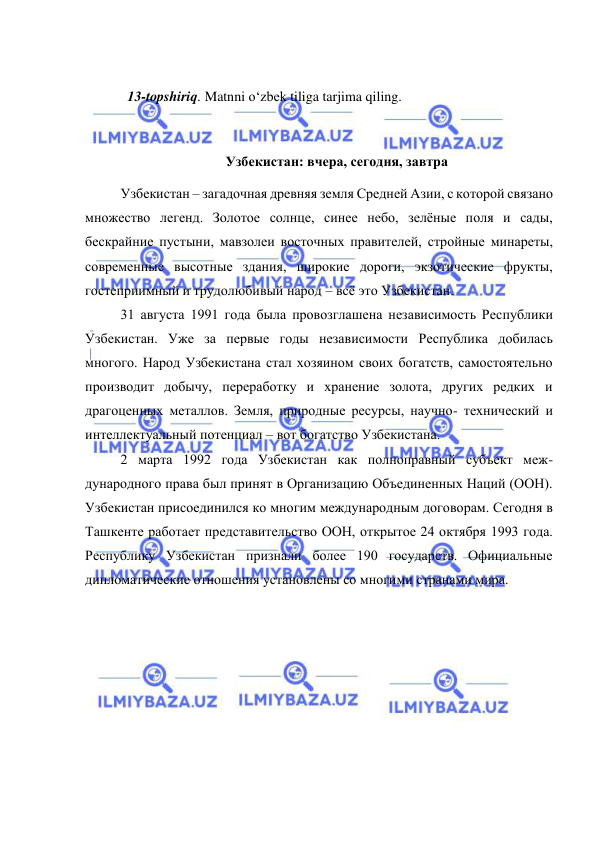  
 
 
  13-topshiriq. Matnni o‘zbek tiliga tarjima qiling.  
 
Узбекистан: вчера, сегодня, завтра 
Узбекистан – загадочная древняя земля Средней Азии, с которой связано 
множество легенд. Золотое солнце, синее небо, зелёные поля и сады, 
бескрайние пустыни, мавзолеи восточных правителей, стройные минареты, 
современные высотные здания, широкие дороги, экзотические фрукты, 
гостеприимный и трудолюбивый народ – всё это Узбекистан.  
31 августа 1991 года была провозглашена независимость Республики 
Узбекистан. Уже за первые годы независимости Республика добилась 
многого. Народ Узбекистана стал хозяином своих богатств, самостоятельно 
производит добычу, переработку и хранение золота, других редких и 
драгоценных металлов. Земля, природные ресурсы, научно- технический и 
интеллектуальный потенциал – вот богатство Узбекистана.  
2 марта 1992 года Узбекистан как полноправный субъект меж-
дународного права был принят в Организацию Объединенных Наций (ООН). 
Узбекистан присоединился ко многим международным договорам. Сегодня в 
Ташкенте работает представительство ООН, открытое 24 октября 1993 года. 
Республику Узбекистан признали более 190 государств. Официальные 
дипломатические отношения установлены со многими странами мира.  
 
 
 
