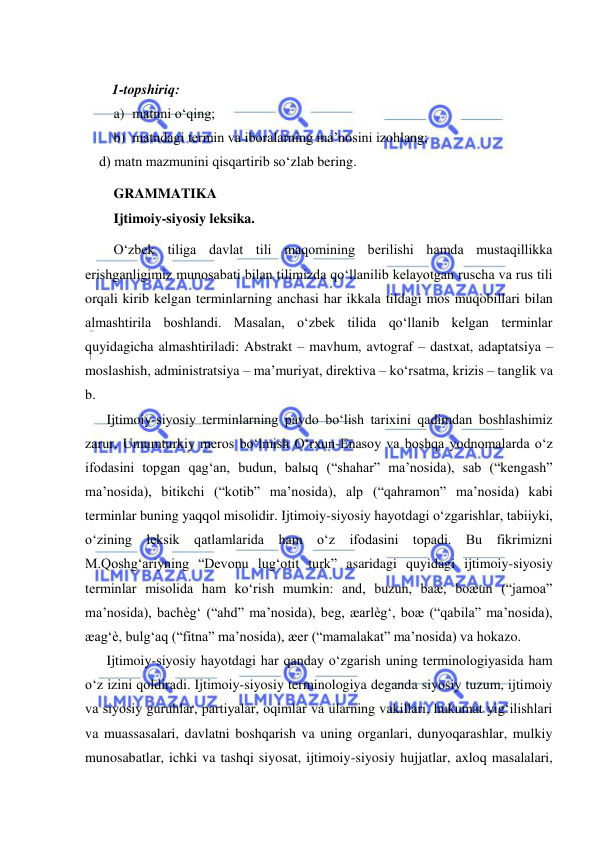  
 
 
1-topshiriq: 
a) matnni o‘qing; 
b) matndagi termin va iboralarning ma’nosini izohlang; 
    d) matn mazmunini qisqartirib so‘zlab bering. 
GRAMMATIKA 
Ijtimoiy-siyosiy leksika. 
O‘zbek tiliga davlat tili maqomining berilishi hamda mustaqillikka 
erishganligimiz munosabati bilan tilimizda qo‘llanilib kelayotgan ruscha va rus tili 
orqali kirib kelgan terminlarning anchasi har ikkala tildagi mos muqobillari bilan 
almashtirila boshlandi. Masalan, o‘zbek tilida qo‘llanib kelgan terminlar 
quyidagicha almashtiriladi: Abstrakt – mavhum, avtograf – dastxat, adaptatsiya – 
moslashish, administratsiya – ma’muriyat, direktiva – ko‘rsatma, krizis – tanglik va 
b. 
Ijtimoiy-siyosiy terminlarning paydo bo‘lish tarixini qadimdan boshlashimiz 
zarur. Umumturkiy meros bo‘lmish O‘rxun-Enasoy va boshqa yodnomalarda o‘z 
ifodasini topgan qag‘an, budun, balыq (“shahar” ma’nosida), sab (“kengash” 
ma’nosida), bitikchi (“kotib” ma’nosida), alp (“qahramon” ma’nosida) kabi 
terminlar buning yaqqol misolidir. Ijtimoiy-siyosiy hayotdagi o‘zgarishlar, tabiiyki, 
o‘zining leksik qatlamlarida ham o‘z ifodasini topadi. Bu fikrimizni 
M.Qoshg‘ariyning “Devonu lug‘otit turk” asaridagi quyidagi ijtimoiy-siyosiy 
terminlar misolida ham ko‘rish mumkin: and, buzun, baæ, boæun (“jamoa” 
ma’nosida), bachèg‘ (“ahd” ma’nosida), beg, æarlèg‘, boæ (“qabila” ma’nosida), 
æag‘è, bulg‘aq (“fitna” ma’nosida), æer (“mamalakat” ma’nosida) va hokazo. 
Ijtimoiy-siyosiy hayotdagi har qanday o‘zgarish uning terminologiyasida ham 
o‘z izini qoldiradi. Ijtimoiy-siyosiy terminologiya deganda siyosiy tuzum, ijtimoiy 
va siyosiy guruhlar, partiyalar, oqimlar va ularning vakillari, hukumat yig‘ilishlari 
va muassasalari, davlatni boshqarish va uning organlari, dunyoqarashlar, mulkiy 
munosabatlar, ichki va tashqi siyosat, ijtimoiy-siyosiy hujjatlar, axloq masalalari, 
