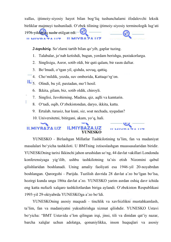  
 
xullas, ijtimoiy-siyosiy hayot bilan bog‘liq tushunchalarni ifodalovchi leksik 
birliklar majmuyi tushuniladi. O‘zbek tilining ijtimoiy-siyosiy terminologik lug‘ati 
1976-yildayoq nashr etilgan edi. 
 
2-topshiriq. So‘zlarni tartib bilan qo‘yib, gaplar tuzing. 
1.  Talabalar, jo‘nab ketishdi, bugun, yordam berishga, paxtakorlarga. 
2.  Singlisiga, Asror, sotib oldi, bir quti qalam, bir rasm daftar. 
3.  Bo‘lmadi, o‘tgan yil, qishda, sovuq, qattiq. 
4.  Cho‘mildik, yozda, suv omborida, Kattaqo‘rg‘on. 
5.  Olindi, bu yil, paxtadan, mo‘l hosil. 
6.  Ikkita, gilam, biz, sotib oldik, chiroyli. 
7.  Singlisi, Javohirning, Madina, qiz, aqlli va kamtarin. 
8.  O‘tadi, oqib, O‘zbekistondan, daryo, ikkita, katta. 
9.  Ertalab, turasiz, har kuni, siz, soat nechada, uyqudan? 
10. Universitetni, bitirgani, akam, yo‘q, hali. 
 
YUNESKO 
YUNESKO - Birlаshgаn Millаtlаr Tаshkilоtining tа’lim, fаn vа mаdаniyat 
mаsаlаlаri bo‘yichа tаshkilоti. U BMTning iхtisоslаshgаn muаssаsаlаridаn biridir. 
YUNESKOning tаriхi Ikkinchi jаhоn urushidаn so‘ng, 44 dаvlаt vаkillаri Lоndоndа 
kоnfеrеnsiyagа yig‘ilib, ushbu tаshkilоtning tа’sis еtish Nizomini qаbul 
qilishlаridаn bоshlаnаdi. Uning аmаliy fаоliyati еsа 1946-yil 20-nоyabrdаn 
bоshlаngаn. Qаrоrgоhi - Pаrijdа. Tuzilish dаvridа 28 dаvlаt а’zо bo‘lgаn bo‘lsа, 
hоzirgi kundа ungа 186tа dаvlаt а’zо. YUNESKO yarim аsrdаn оshiq dаvr ichidа 
еng kаttа nufuzli хаlqаrо tаshkilоtlаrdаn birigа аylаndi. O‘zbеkistоn Rеspublikаsi 
1993-yil 29-оktyabrdа YUNESKOgа а’zо bo‘ldi. 
YUNESKOning аsоsiy mаqsаdi - tinchlik vа хаvfsizlikni mustаhkаmlаsh, 
tа’lim, fаn vа mаdаniyatni yuksаltirishgа хizmаt qilishdir. YUNESKO Ustаvi 
bo‘yichа: “BMT Ustаvidа е’lоn qilingаn irqi, jinsi, tili vа dinidаn qаt’iy nаzаr, 
bаrchа хаlqlаr uchun аdоlаtgа, qоnuniylikkа, insоn huquqlаri vа аsоsiy 
