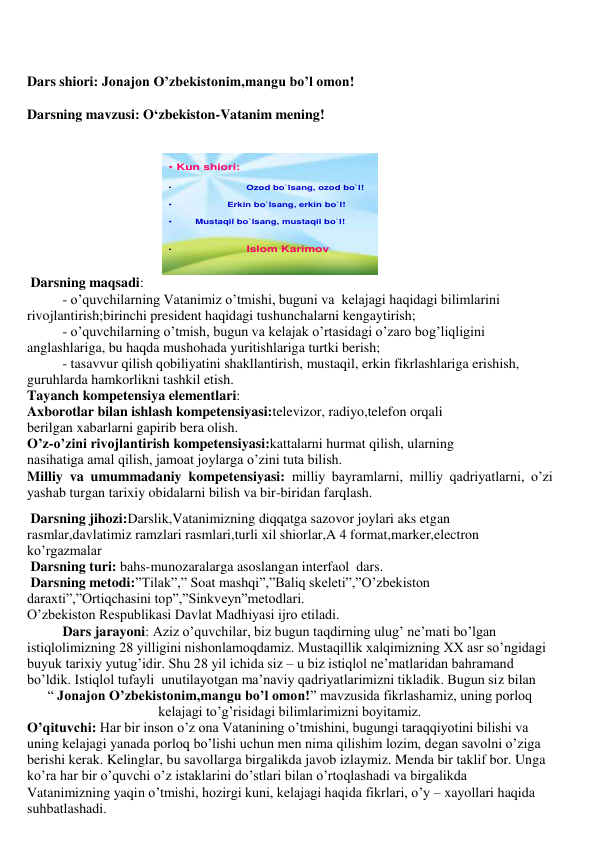  
 
 
 
Dars shiori: Jonajon O’zbekistonim,mangu bo’l omon! 
 
Darsning mavzusi: O‘zbekiston-Vatanim mening! 
 
 
• Kun shiori: 
•
Ozod bo`lsang, ozod bo`l!  
•
Erkin bo`lsang, erkin bo`l!
•
Mustaqil bo`lsang, mustaqil bo`l!
•
Islom Karimov
 
 Darsning maqsadi: 
- o’quvchilarning Vatanimiz o’tmishi, buguni va  kelajagi haqidagi bilimlarini 
rivojlantirish;birinchi president haqidagi tushunchalarni kengaytirish; 
- o’quvchilarning o’tmish, bugun va kelajak o’rtasidagi o’zaro bog’liqligini 
anglashlariga, bu haqda mushohada yuritishlariga turtki berish; 
- tasavvur qilish qobiliyatini shakllantirish, mustaqil, erkin fikrlashlariga erishish, 
guruhlarda hamkorlikni tashkil etish.  
Tayanch kompetensiya elementlari: 
Axborotlar bilan ishlash kompetensiyasi:televizor, radiyo,telefon orqali           
berilgan xabarlarni gapirib bera olish. 
O’z-o’zini rivojlantirish kompetensiyasi:kattalarni hurmat qilish, ularning        
nasihatiga amal qilish, jamoat joylarga o’zini tuta bilish. 
Milliy va umummadaniy kompetensiyasi: milliy bayramlarni, milliy qadriyatlarni, o’zi 
yashab turgan tarixiy obidalarni bilish va bir-biridan farqlash. 
 Darsning jihozi:Darslik,Vatanimizning diqqatga sazovor joylari aks etgan 
rasmlar,davlatimiz ramzlari rasmlari,turli xil shiorlar,A 4 format,marker,electron 
ko’rgazmalar 
 Darsning turi: bahs-munozaralarga asoslangan interfaol  dars. 
 Darsning metodi:”Tilak”,” Soat mashqi”,”Baliq skeleti”,”O’zbekiston 
daraxti”,”Ortiqchasini top”,”Sinkveyn”metodlari. 
O’zbekiston Respublikasi Davlat Madhiyasi ijro etiladi. 
 
Dars jarayoni: Aziz o’quvchilar, biz bugun taqdirning ulug’ ne’mati bo’lgan 
istiqlolimizning 28 yilligini nishonlamoqdamiz. Mustaqillik xalqimizning XX asr so’ngidagi 
buyuk tarixiy yutug’idir. Shu 28 yil ichida siz – u biz istiqlol ne’matlaridan bahramand 
bo’ldik. Istiqlol tufayli  unutilayotgan ma’naviy qadriyatlarimizni tikladik. Bugun siz bilan  
“ Jonajon O’zbekistonim,mangu bo’l omon!” mavzusida fikrlashamiz, uning porloq 
kelajagi to’g’risidagi bilimlarimizni boyitamiz. 
O’qituvchi: Har bir inson o’z ona Vatanining o’tmishini, bugungi taraqqiyotini bilishi va 
uning kelajagi yanada porloq bo’lishi uchun men nima qilishim lozim, degan savolni o’ziga 
berishi kerak. Kelinglar, bu savollarga birgalikda javob izlaymiz. Menda bir taklif bor. Unga 
ko’ra har bir o’quvchi o’z istaklarini do’stlari bilan o’rtoqlashadi va birgalikda 
Vatanimizning yaqin o’tmishi, hozirgi kuni, kelajagi haqida fikrlari, o’y – xayollari haqida 
suhbatlashadi. 
