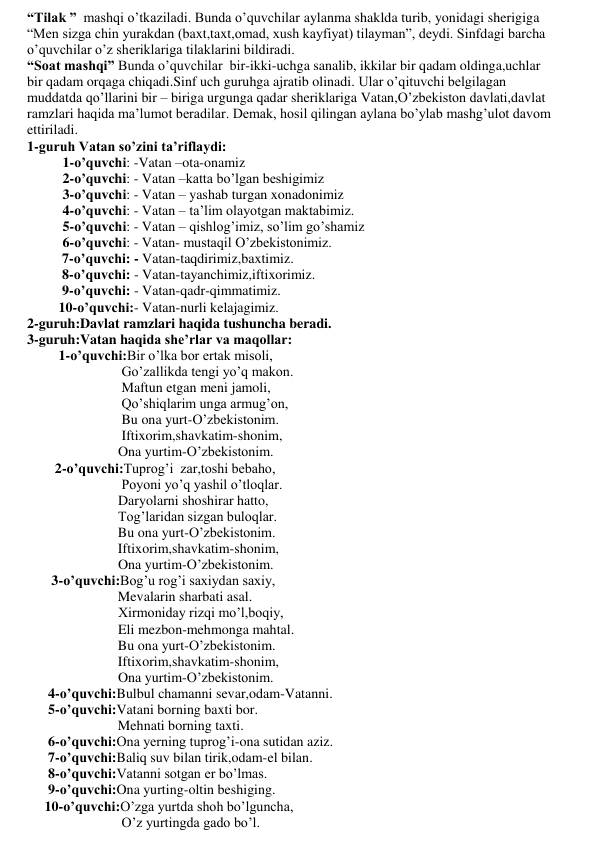 “Tilak ”  mashqi o’tkaziladi. Bunda o’quvchilar aylanma shaklda turib, yonidagi sherigiga 
“Men sizga chin yurakdan (baxt,taxt,omad, xush kayfiyat) tilayman”, deydi. Sinfdagi barcha 
o’quvchilar o’z sheriklariga tilaklarini bildiradi.  
“Soat mashqi” Bunda o’quvchilar  bir-ikki-uchga sanalib, ikkilar bir qadam oldinga,uchlar 
bir qadam orqaga chiqadi.Sinf uch guruhga ajratib olinadi. Ular o’qituvchi belgilagan 
muddatda qo’llarini bir – biriga urgunga qadar sheriklariga Vatan,O’zbekiston davlati,davlat 
ramzlari haqida ma’lumot beradilar. Demak, hosil qilingan aylana bo’ylab mashg’ulot davom 
ettiriladi. 
1-guruh Vatan so’zini ta’riflaydi: 
 
1-o’quvchi: -Vatan –ota-onamiz 
 
2-o’quvchi: - Vatan –katta bo’lgan beshigimiz 
 
3-o’quvchi: - Vatan – yashab turgan xonadonimiz 
 
4-o’quvchi: - Vatan – ta’lim olayotgan maktabimiz. 
 
5-o’quvchi: - Vatan – qishlog’imiz, so’lim go’shamiz 
 
6-o’quvchi: - Vatan- mustaqil O’zbekistonimiz. 
          7-o’quvchi: - Vatan-taqdirimiz,baxtimiz. 
          8-o’quvchi: - Vatan-tayanchimiz,iftixorimiz. 
          9-o’quvchi: - Vatan-qadr-qimmatimiz. 
         10-o’quvchi:- Vatan-nurli kelajagimiz. 
2-guruh:Davlat ramzlari haqida tushuncha beradi. 
3-guruh:Vatan haqida she’rlar va maqollar: 
         1-o’quvchi:Bir o’lka bor ertak misoli, 
                           Go’zallikda tengi yo’q makon. 
                           Maftun etgan meni jamoli, 
                           Qo’shiqlarim unga armug’on, 
                           Bu ona yurt-O’zbekistonim. 
                           Iftixorim,shavkatim-shonim, 
                          Ona yurtim-O’zbekistonim.  
        2-o’quvchi:Tuprog’i  zar,toshi bebaho, 
                           Poyoni yo’q yashil o’tloqlar. 
                          Daryolarni shoshirar hatto, 
                          Tog’laridan sizgan buloqlar. 
                          Bu ona yurt-O’zbekistonim. 
                          Iftixorim,shavkatim-shonim, 
                          Ona yurtim-O’zbekistonim.  
       3-o’quvchi:Bog’u rog’i saxiydan saxiy, 
                          Mevalarin sharbati asal. 
                          Xirmoniday rizqi mo’l,boqiy, 
                          Eli mezbon-mehmonga mahtal. 
                          Bu ona yurt-O’zbekistonim. 
                          Iftixorim,shavkatim-shonim, 
                          Ona yurtim-O’zbekistonim.  
      4-o’quvchi:Bulbul chamanni sevar,odam-Vatanni. 
      5-o’quvchi:Vatani borning baxti bor. 
                          Mehnati borning taxti. 
      6-o’quvchi:Ona yerning tuprog’i-ona sutidan aziz. 
      7-o’quvchi:Baliq suv bilan tirik,odam-el bilan. 
      8-o’quvchi:Vatanni sotgan er bo’lmas. 
      9-o’quvchi:Ona yurting-oltin beshiging. 
     10-o’quvchi:O’zga yurtda shoh bo’lguncha, 
                           O’z yurtingda gado bo’l.   
