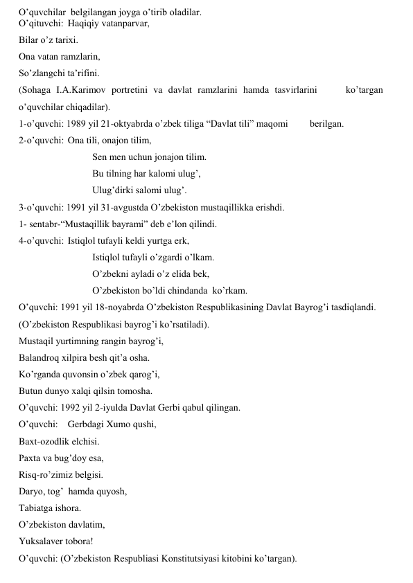 O’quvchilar  belgilangan joyga o’tirib oladilar. 
O’qituvchi: Haqiqiy vatanparvar,  
Bilar o’z tarixi. 
Ona vatan ramzlarin, 
So’zlangchi ta’rifini. 
(Sohaga I.A.Karimov portretini va davlat ramzlarini hamda tasvirlarini     ko’targan 
o’quvchilar chiqadilar).  
1-o’quvchi: 1989 yil 21-oktyabrda o’zbek tiliga “Davlat tili” maqomi         berilgan.  
2-o’quvchi:  Ona tili, onajon tilim,  
 
 
  
Sen men uchun jonajon tilim. 
 
 
 
Bu tilning har kalomi ulug’, 
 
 
 
Ulug’dirki salomi ulug’. 
3-o’quvchi: 1991 yil 31-avgustda O’zbekiston mustaqillikka erishdi.  
1- sentabr-“Mustaqillik bayrami” deb e’lon qilindi. 
4-o’quvchi:  Istiqlol tufayli keldi yurtga erk, 
 
 
 
Istiqlol tufayli o’zgardi o’lkam. 
 
 
 
O’zbekni ayladi o’z elida bek, 
 
 
 
O’zbekiston bo’ldi chindanda  ko’rkam.  
O’quvchi: 1991 yil 18-noyabrda O’zbekiston Respublikasining Davlat Bayrog’i tasdiqlandi.  
(O’zbekiston Respublikasi bayrog’i ko’rsatiladi).  
Mustaqil yurtimning rangin bayrog’i, 
Balandroq xilpira besh qit’a osha. 
Ko’rganda quvonsin o’zbek qarog’i, 
Butun dunyo xalqi qilsin tomosha.   
O’quvchi: 1992 yil 2-iyulda Davlat Gerbi qabul qilingan.   
O’quvchi:  Gerbdagi Xumo qushi, 
Baxt-ozodlik elchisi.   
Paxta va bug’doy esa, 
Risq-ro’zimiz belgisi. 
Daryo, tog’  hamda quyosh, 
Tabiatga ishora.  
O’zbekiston davlatim,  
Yuksalaver tobora!  
O’quvchi: (O’zbekiston Respubliasi Konstitutsiyasi kitobini ko’targan). 
