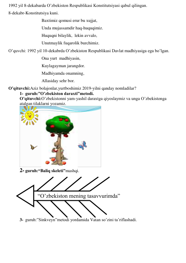 1992 yil 8-dekabarda O’zbekiston Respublikasi Konstitutsiyasi qabul qilingan. 
8-dekabr-Konstitutsiya kuni.  
 
 
 
Baxtimiz qomusi erur bu xujjat,  
 
 
 
Unda mujassamdir haq-huquqimiz. 
 
 
 
Huquqni bilaylik,  lekin avvalo, 
 
 
 
Unutmaylik fuqarolik burchimiz. 
O’quvchi: 1992 yil 10-dekabrda O’zbekiston Respublikasi Davlat madhiyasiga ega bo’lgan. 
 
 
 
Ona yurt  madhiyasin, 
 
 
 
Kuylagayman jarangdor. 
 
 
 
Madhiyamda onamning, 
 
 
 
Allasiday sehr bor.  
O’qituvchi:Aziz bolajonlar,yurtboshimiz 2019-yilni qanday nomladilar? 
1- guruh:”O’zbekiston daraxti”metodi. 
O’qituvchi:O’zbekistonni yam-yashil daraxtga qiyoslaymiz va unga O’zbekistonga 
atalgan tilaklarni yozamiz. 
 
2- guruh:“Baliq skeleti”mashqi.  
 
 
 
 
“O’zbekiston mening tasavvurimda” 
 
 
 
 
3- guruh:”Sinkveyn”metodi yordamida Vatan so’zini ta’riflashadi. 
