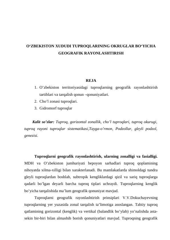 O‘ZBEKISTON XUDUDI TUPROQLARINING OKRUGLAR BO‘YICHA
GEOGRAFIK RAYONLASHTIRISH
REJA
1. O’zbekiston  territoriyasidagi  tuproqlarning  geografik  rayonlashtirish
tartiblari va tarqalish qonun –qonuniyatlari. 
2. Cho’l zonasi tuproqlari. 
3. Gidromorf tuproqlar
Kalit so’zlar: Tuproq, gorizontal zonallik, cho’l tuproqlari, tuproq okurugi,
tuproq  rayoni  tuproqlar  sistematikasi,Tayga-o’rmon,  Podzollar,  gleyli  podzol,
genezisi.
Tuproqlarni geografik rayonlashtirish, ularning zonalligi va fasialligi.
MDH  va  O’zbekiston  jumhuriyati  bepoyon  sarhadlari  tuproq  qoplamining
nihoyatda xilma-xilligi bilan xarakterlanadi. Bu mamlakatlarda shimoldagi tundra
gleyli tuproqlardan boshlab, subtropik kengliklardagi qizil va sariq tuproqlarga
qadarli  bo’lgan  deyarli  barcha  tuproq  tiplari  uchraydi.  Tuproqlarning  kenglik
bo’yicha tarqalishida ma’lum geografik qonuniyat mavjud.
Tuproqlarni  geografik  rayonlashtirish  prinsiplari  V.V.Dokuchayevning
tuproqlarning yer yuzasida zonal tarqalish ta’limotiga asoslangan. Tabiiy tuproq
qatlamining gorizontal (kenglik) va vertikal (balandlik bo’ylab) yo’nalishda asta-
sekin bir-biri bilan almashib borish qonuniyatlari mavjud. Tuproqning geografik
