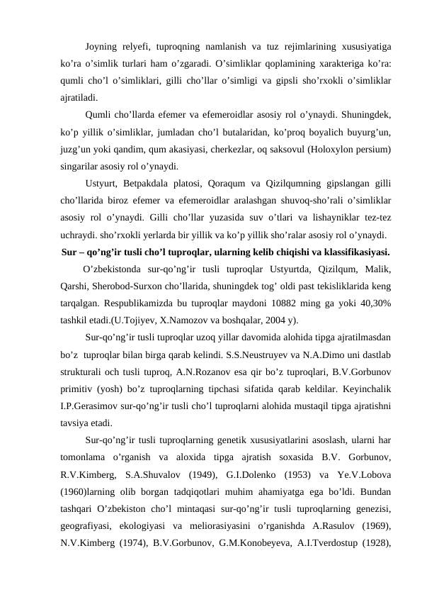 Joyning relyefi,  tuproqning namlanish va tuz rejimlarining xususiyatiga
ko’ra o’simlik turlari ham o’zgaradi. O’simliklar qoplamining xarakteriga ko’ra:
qumli cho’l o’simliklari,  gilli cho’llar o’simligi va gipsli sho’rxokli o’simliklar
ajratiladi.
Qumli cho’llarda efemer va efemeroidlar asosiy rol o’ynaydi. Shuningdek,
ko’p yillik o’simliklar, jumladan cho’l butalaridan, ko’proq boyalich buyurg’un,
juzg’un yoki qandim, qum akasiyasi, cherkezlar, oq saksovul (Holoxylon persium)
singarilar asosiy rol o’ynaydi.
Ustyurt,  Betpakdala  platosi,  Qoraqum  va  Qizilqumning  gipslangan  gilli
cho’llarida biroz efemer va efemeroidlar aralashgan shuvoq-sho’rali o’simliklar
asosiy rol o’ynaydi. Gilli cho’llar yuzasida suv o’tlari va lishayniklar tez-tez
uchraydi. sho’rxokli yerlarda bir yillik va ko’p yillik sho’ralar asosiy rol o’ynaydi.
Sur – qo’ng’ir tusli cho’l tuproqlar, ularning kelib chiqishi va klassifikasiyasi.
O’zbekistonda  sur-qo’ng’ir  tusli  tuproqlar  Ustyurtda,  Qizilqum,  Malik,
Qarshi, Sherobod-Surxon cho’llarida, shuningdek tog’ oldi past tekisliklarida keng
tarqalgan. Respublikamizda bu tuproqlar maydoni 10882 ming ga yoki 40,30%
tashkil etadi.(U.Tojiyev, X.Namozov va boshqalar, 2004 y).
Sur-qo’ng’ir tusli tuproqlar uzoq yillar davomida alohida tipga ajratilmasdan
bo’z  tuproqlar bilan birga qarab kelindi. S.S.Neustruyev va N.A.Dimo uni dastlab
strukturali och tusli tuproq, A.N.Rozanov esa qir bo’z tuproqlari, B.V.Gorbunov
primitiv (yosh) bo’z tuproqlarning tipchasi sifatida qarab keldilar. Keyinchalik
I.P.Gerasimov sur-qo’ng’ir tusli cho’l tuproqlarni alohida mustaqil tipga ajratishni
tavsiya etadi.
Sur-qo’ng’ir tusli tuproqlarning genetik xususiyatlarini asoslash, ularni har
tomonlama  o’rganish  va  aloxida  tipga  ajratish  soxasida  B.V.  Gorbunov,
R.V.Kimberg,  S.A.Shuvalov  (1949),  G.I.Dolenko  (1953)  va  Ye.V.Lobova
(1960)larning olib borgan tadqiqotlari  muhim  ahamiyatga ega bo’ldi. Bundan
tashqari  O’zbekiston  cho’l  mintaqasi  sur-qo’ng’ir  tusli  tuproqlarning genezisi,
geografiyasi,  ekologiyasi  va  meliorasiyasini  o’rganishda  A.Rasulov  (1969),
N.V.Kimberg (1974), B.V.Gorbunov, G.M.Konobeyeva, A.I.Tverdostup (1928),
