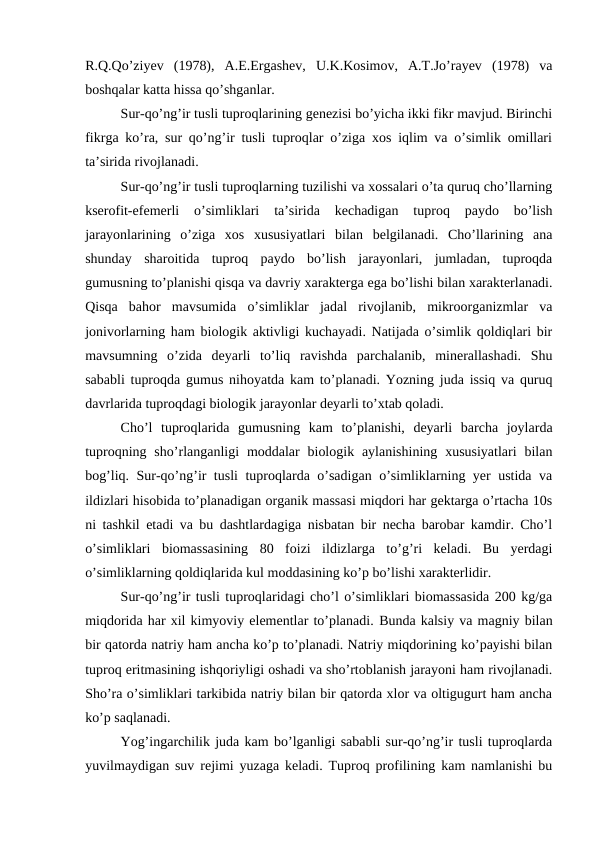 R.Q.Qo’ziyev  (1978),  A.E.Ergashev,  U.K.Kosimov,  A.T.Jo’rayev  (1978)  va
boshqalar katta hissa qo’shganlar.
Sur-qo’ng’ir tusli tuproqlarining genezisi bo’yicha ikki fikr mavjud. Birinchi
fikrga ko’ra, sur qo’ng’ir tusli tuproqlar o’ziga xos iqlim va o’simlik omillari
ta’sirida rivojlanadi.
Sur-qo’ng’ir tusli tuproqlarning tuzilishi va xossalari o’ta quruq cho’llarning
kserofit-efemerli  o’simliklari  ta’sirida  kechadigan  tuproq  paydo  bo’lish
jarayonlarining  o’ziga  xos  xususiyatlari  bilan  belgilanadi.  Cho’llarining  ana
shunday  sharoitida  tuproq  paydo  bo’lish  jarayonlari,  jumladan,  tuproqda
gumusning to’planishi qisqa va davriy xarakterga ega bo’lishi bilan xarakterlanadi.
Qisqa  bahor  mavsumida  o’simliklar  jadal  rivojlanib,  mikroorganizmlar  va
jonivorlarning ham biologik aktivligi kuchayadi. Natijada o’simlik qoldiqlari bir
mavsumning  o’zida  deyarli  to’liq  ravishda  parchalanib,  minerallashadi.  Shu
sababli tuproqda gumus nihoyatda kam to’planadi. Yozning juda issiq va quruq
davrlarida tuproqdagi biologik jarayonlar deyarli to’xtab qoladi.
Cho’l  tuproqlarida  gumusning  kam  to’planishi,  deyarli  barcha  joylarda
tuproqning  sho’rlanganligi  moddalar  biologik  aylanishining  xususiyatlari  bilan
bog’liq. Sur-qo’ng’ir tusli tuproqlarda o’sadigan o’simliklarning yer ustida va
ildizlari hisobida to’planadigan organik massasi miqdori har gektarga o’rtacha 10s
ni tashkil etadi va bu dashtlardagiga nisbatan bir necha barobar kamdir. Cho’l
o’simliklari  biomassasining  80  foizi  ildizlarga  to’g’ri  keladi.  Bu  yerdagi
o’simliklarning qoldiqlarida kul moddasining ko’p bo’lishi xarakterlidir.
Sur-qo’ng’ir tusli tuproqlaridagi cho’l o’simliklari biomassasida 200 kg/ga
miqdorida har xil kimyoviy elementlar to’planadi. Bunda kalsiy va magniy bilan
bir qatorda natriy ham ancha ko’p to’planadi. Natriy miqdorining ko’payishi bilan
tuproq eritmasining ishqoriyligi oshadi va sho’rtoblanish jarayoni ham rivojlanadi.
Sho’ra o’simliklari tarkibida natriy bilan bir qatorda xlor va oltigugurt ham ancha
ko’p saqlanadi.
Yog’ingarchilik juda kam bo’lganligi sababli sur-qo’ng’ir tusli tuproqlarda
yuvilmaydigan suv rejimi yuzaga keladi. Tuproq profilining kam namlanishi bu
