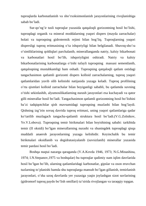 tuproqlarda karbonatlanish va sho’rxoksimonlanish jarayonlarining rivojlanishiga
sabab bo’ladi.
Sur-qo’ng’ir tusli tuproqlar yuzasida qatqaloqli gorizontning hosil bo’lishi,
tuproqdagi organik va mineral moddalarning yuqori dispers (mayda zarrachalar)
holati  va  tuproqning  gidrotermik  rejimi  bilan  bog’liq.  Tuproqlarning  yuqori
dispersligi tuproq eritmasining o’ta ishqoriyligi bilan belgilanadi. Shuvoq-sho’ra
o’simliklarining qoldiqlari parchalanib, minerallanganda natriy, kalsiy bikarbonati
va  karbonatlari  hosil  bo’lib,  ishqoriyligini  oshiradi.  Natriy  va  kalsiy
bikarbonatlarining karbonatlarga o’tishi tufayli tuproqning  massasi sementlanib,
qatqaloqning mustahkamligi ham oshadi. Tuproqning qatqaloqli qatlam ostidagi
tangachasimon qatlamli gorizonti dispers kolloid zarrachalarning, tuproq yuqori
qatlamlaridan yuvib olib kelinishi natijasida yuzaga keladi. Tuproq profilining
o’rta qismlari kolloid zarrachalar bilan boyiganligi sababli, bu qatlamda suvning
o’tishi sekinlashib, alyumosilikatlarning nurash jarayonlari esa kuchayadi va qator
gilli minerallar hosil bo’ladi. Tangachasimon qatlamli gorizontning hosil bo’lishini
ba’zi  tadqiqotchilar  qish  mavsumidagi  tuproqning  muzlashi  bilan  bog’laydi.
Qishning izg’irin sovuq davrida tuproq eritmasi, uning yuqori qatlamlariga qadar
ko’tarilib  muzlagach  tangacha-qatlamli  struktura  hosil  bo’ladi.(V.G.Zolnikov,
Ye.V.Lobova). Tuproqning temir birikmalari bilan boyishining sababi: tarkibida
temir (II oksidi) bo’lgan minerallarning nurashi va shuningdek tuproqdagi qisqa
muddatli  anaerob  jarayonlarning  yuzaga  kelishidir.  Keyinchalik  bu  temir
birikmalari  oksidlanib  va  degidratasiyalanib  (suvsizlanib)  minerallar  yuzasida
temir pardasi hosil bo’ladi.
Boshqa nuqtai nazarga qaraganda (V.A.Kovda 1946, 1973; N.G.Minashina,
1974; I.N.Stepanov,1975 va boshqalar) bu tuproqlar qadimiy nam iqlim davrlarida
hosil bo’lgan bo’lib, ularning qatlamlaridagi karbonatlar, gipslar va oson eruvchan
tuzlarning to’planishi hamda shu tuproqlarga mansub bo’lgan gillanish, temirlanish
jarayonlari, o’sha uzoq davrlarda yer yuzasiga yaqin joylashgan sizot suvlarining
(gidromorf tuproq paydo bo’lish omillari) ta’sirida rivojlangan va taraqqiy topgan.
