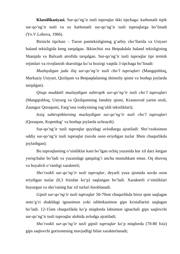 Klassifikasiyasi. Sur-qo’ng’ir tusli tuproqlar ikki tipchaga: karbonatli tipik
sur-qo’ng’ir  tusli  va  oz  karbonatli  sur-qo’ng’ir  tusli  tuproqlarga  bo’linadi
(Ye.V.Lobova, 1966).
Birinchi tipchasi – Turon pasttekisligining g’arbiy cho’llarida va Ustyurt
baland tekisligida keng tarqalgan. Ikkinchisi esa Betpakdala baland tekisligining
Sharqida va Balxash atrofida tarqalgan. Sur-qo’ng’ir tusli tuproqlar tipi termik
rejimlari va rivojlanish sharoitiga ko’ra hozirgi vaqtda 3 tipchaga bo’linadi:
Muzlaydigan  juda iliq sur-qo’ng’ir  tusli  cho’l  tuproqlari (Mangqishloq,
Markaziy Ustyurt, Qizilqum va Betpaqdalaning shimoliy qismi va boshqa joylarda
tarqalgan).
Qisqa muddatli muzlaydigan subtropik sur-qo’ng’ir tusli cho’l tuproqlari
(Mangqishloq, Ustyurg va Qizilqumning Janubiy qismi, Krasnovod yarim oroli,
Zaunguz Qoraqumi, Farg’ona vodiysining tog’oldi tekisliklari);
Issiq  subtropiklarning  muzlaydigan  sur-qo’ng’ir  tusli  cho’l  tuproqlari
(Qoraqum, Kopetdog’ va boshqa joylarda uchraydi).
Sur-qo’ng’ir tusli tuproqlar quyidagi avlodlarga ajratiladi: Sho’rxoksimon
oddiy sur-qo’ng’ir tusli tuproqlar (suvda oson eriydigan tuzlar 30sm chuqurlikda
joylashgan);
Bu tuproqlarning o’simliklar kam bo’lgan ochiq yuzasida har xil darz ketgan
yoriqchalar bo’ladi va yuzasidagi qatqalog’i uncha mustahkam emas. Oq shuvoq
va boyalich o’simligi xarakterli;
Sho’rxokli sur-qo’ng’ir tusli tuproqlar, deyarli yuza qismida suvda oson
eriydigan  tuzlar  (0,3  foizdan  ko’p)  saqlangan  bo’ladi.  Xarakterli  o’simliklari
buyurgun va sho’raning har xil turlari hisoblanadi.
Gipsli sur-qo’ng’ir tusli tuproqlar 50-70sm chuqurlikda biroz qum saqlagan
noto’g’ri  shakldagi  ignasimon  yoki  tabletkasimon  gips  kristallarini  saqlagan
bo’ladi. 12-15sm chuqurlikda ko’p miqdorda labsimon ignachali gips saqlovchi
sur-qo’ng’ir tusli tuproqlar alohida avlodga ajratiladi;
Sho’rxokli sur-qo’ng’ir tusli gipsli tuproqlar ko’p miqdorda (70-80 foiz)
gips saqlovchi gorizontning mavjudligi bilan xarakterlanadi;
