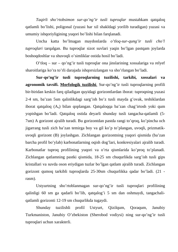 Taqirli  sho’rtobsimon  sur-qo’ng’ir  tusli  tuproqlar mustahkam  qatqaloq
qatlamli bo’lishi, poligonal (yuzasi har xil shakldagi yorilib turadigan) yuzasi va
umumiy ishqoriyligining yuqori bo’lishi bilan farqlanadi.
Uncha  katta  bo’lmagan  maydonlarda  o’tloq-sur-qung’ir  tusli  cho’l
tuproqlari  tarqalgan. Bu tuproqlar sizot suvlari yaqin bo’lgan pastqam joylarda
boshoqdoshlar va shuvoqli o’simliklar ostida hosil bo’ladi.
O’tloq – sur – qo’ng’ir tusli tuproqlar ona jinslarining xossalariga va relyef
sharoitlariga ko’ra to’rli darajada ishqorsizlangan va sho’rlangan bo’ladi.
Sur-qo’ng’ir  tusli  tuproqlarning  tuzilishi,  tarkibi,  xossalari  va
agronomik tavsifi. Morfologik tuzilishi
 
 .  Sur-qo’ng’ir tusli tuproqlarning profili
bir-biridan keskin farq qiladigan quyidagi gorizontlardan iborat: tuproqning yuzasi
2-4 sm, ba’zan 5sm qalinlikdagi sarg’ish bo’z tusli mayda g’ovak, teshiklardan
iborat qatqaloq (Aq) bilan qoplangan. Qatqaloqqa ba’zan chag’irtosh yoki qum
yopishgan bo’ladi. Qatqaloq ostida deyarli shunday tusli tangacha-qatlamli (5-
7sm) A gorizont ajralib turadi. Bu gorizontdan pastda rangi to’qroq, ko’pincha och
jigarrang tusli zich ba’zan temirga boy va gil ko’p to’plangan, uvoqli, prizmatik-
uvoqli gorizont (B) joylashgan. Zichlangan gorizontning yuqori qismida (ba’zan
barcha profil bo’ylab) karbonatlarning oqish dog’lari, konkresiyalari ajralib turadi.
Karbonatlar  tuproq  profilining  yuqori  va  o’rta  qismlarida  ko’proq  to’planadi.
Zichlangan qatlamning pastki qismida, 18-25 sm chuqurlikda sarg’ish tusli gips
kristallari va suvda oson eriydigan tuzlar bo’lgan qatlam ajralib turadi. Zichlangan
gorizont qumoq tarkibli tuproqlarda 25-30sm chuqurlikka qadar bo’ladi. (21 -
rasm).
Ustyurtning  sho’rtoblanmagan  sur-qo’ng’ir  tusli  tuproqlari  profilining
qalinligi 60 sm ga qadarli bo’lib, qatqalog’i 5 sm dan oshmaydi, tangachali-
qatlamli gorizonti 12-19 sm chuqurlikda tugaydi.
Shunday  tuzilishli  profil  Ustyurt,  Qizilqum,  Qoraqum,  Janubiy
Turkmaniston, Janubiy O’zbekiston (Sherobod vodiysi) ning sur-qo’ng’ir tusli
tuproqlari uchun xarakterli.
