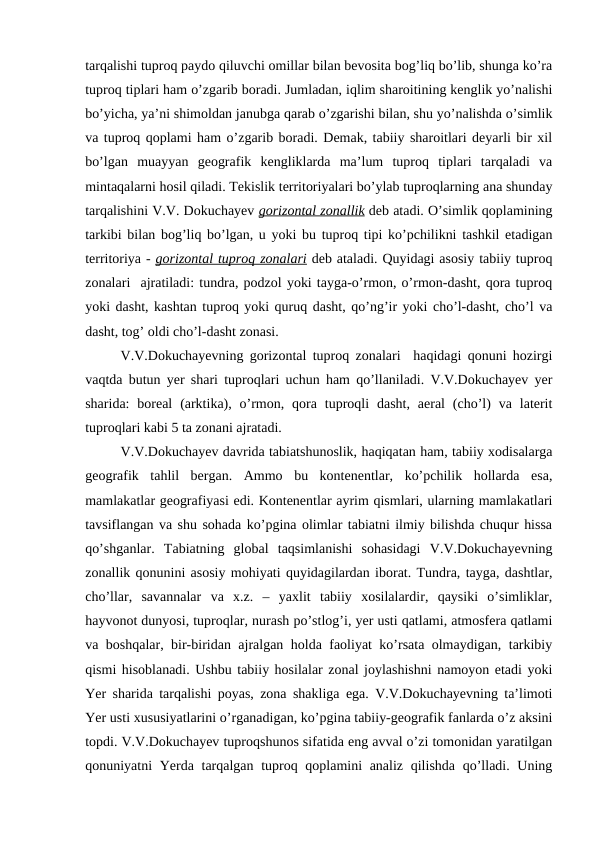 tarqalishi tuproq paydo qiluvchi omillar bilan bevosita bog’liq bo’lib, shunga ko’ra
tuproq tiplari ham o’zgarib boradi. Jumladan, iqlim sharoitining kenglik yo’nalishi
bo’yicha, ya’ni shimoldan janubga qarab o’zgarishi bilan, shu yo’nalishda o’simlik
va tuproq qoplami ham o’zgarib boradi. Demak, tabiiy sharoitlari deyarli bir xil
bo’lgan  muayyan  geografik  kengliklarda  ma’lum  tuproq  tiplari  tarqaladi  va
mintaqalarni hosil qiladi. Tekislik territoriyalari bo’ylab tuproqlarning ana shunday
tarqalishini V.V. Dokuchayev gorizontal zonallik deb atadi. O’simlik qoplamining
tarkibi bilan bog’liq bo’lgan, u yoki bu tuproq tipi ko’pchilikni tashkil etadigan
territoriya - gorizontal tuproq zonalari deb ataladi. Quyidagi asosiy tabiiy tuproq
zonalari  ajratiladi: tundra, podzol yoki tayga-o’rmon, o’rmon-dasht, qora tuproq
yoki dasht, kashtan tuproq yoki quruq dasht, qo’ng’ir yoki cho’l-dasht, cho’l va
dasht, tog’ oldi cho’l-dasht zonasi.
V.V.Dokuchayevning gorizontal tuproq zonalari  haqidagi qonuni hozirgi
vaqtda butun yer shari tuproqlari uchun ham qo’llaniladi. V.V.Dokuchayev yer
sharida:  boreal  (arktika), o’rmon,  qora  tuproqli  dasht,  aeral  (cho’l)  va  laterit
tuproqlari kabi 5 ta zonani ajratadi.
V.V.Dokuchayev davrida tabiatshunoslik, haqiqatan ham, tabiiy xodisalarga
geografik  tahlil  bergan.  Ammo  bu  kontenentlar,  ko’pchilik  hollarda  esa,
mamlakatlar geografiyasi edi. Kontenentlar ayrim qismlari, ularning mamlakatlari
tavsiflangan va shu sohada ko’pgina olimlar tabiatni ilmiy bilishda chuqur hissa
qo’shganlar.  Tabiatning  global  taqsimlanishi  sohasidagi  V.V.Dokuchayevning
zonallik qonunini asosiy mohiyati quyidagilardan iborat. Tundra, tayga, dashtlar,
cho’llar,  savannalar  va  x.z.  –  yaxlit  tabiiy  xosilalardir,  qaysiki  o’simliklar,
hayvonot dunyosi, tuproqlar, nurash po’stlog’i, yer usti qatlami, atmosfera qatlami
va boshqalar, bir-biridan ajralgan holda faoliyat ko’rsata olmaydigan, tarkibiy
qismi hisoblanadi. Ushbu tabiiy hosilalar zonal joylashishni namoyon etadi yoki
Yer sharida tarqalishi poyas, zona shakliga ega. V.V.Dokuchayevning ta’limoti
Yer usti xususiyatlarini o’rganadigan, ko’pgina tabiiy-geografik fanlarda o’z aksini
topdi. V.V.Dokuchayev tuproqshunos sifatida eng avval o’zi tomonidan yaratilgan
qonuniyatni Yerda tarqalgan tuproq qoplamini analiz qilishda qo’lladi. Uning
