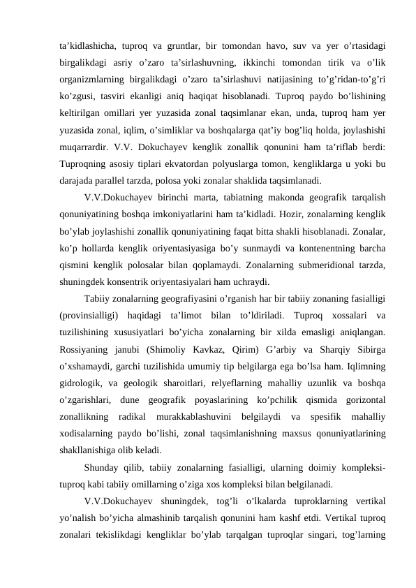 ta’kidlashicha, tuproq va gruntlar, bir tomondan havo, suv va yer o’rtasidagi
birgalikdagi  asriy  o’zaro  ta’sirlashuvning,  ikkinchi  tomondan  tirik  va  o’lik
organizmlarning  birgalikdagi  o’zaro  ta’sirlashuvi  natijasining  to’g’ridan-to’g’ri
ko’zgusi, tasviri ekanligi aniq haqiqat hisoblanadi. Tuproq paydo bo’lishining
keltirilgan omillari yer yuzasida zonal taqsimlanar ekan, unda, tuproq ham yer
yuzasida zonal, iqlim, o’simliklar va boshqalarga qat’iy bog’liq holda, joylashishi
muqarrardir. V.V. Dokuchayev kenglik zonallik qonunini ham ta’riflab berdi:
Tuproqning asosiy tiplari ekvatordan polyuslarga tomon, kengliklarga u yoki bu
darajada parallel tarzda, polosa yoki zonalar shaklida taqsimlanadi.
V.V.Dokuchayev  birinchi  marta, tabiatning makonda geografik tarqalish
qonuniyatining boshqa imkoniyatlarini ham ta’kidladi. Hozir, zonalarning kenglik
bo’ylab joylashishi zonallik qonuniyatining faqat bitta shakli hisoblanadi. Zonalar,
ko’p hollarda kenglik oriyentasiyasiga bo’y sunmaydi va kontenentning barcha
qismini kenglik polosalar bilan qoplamaydi. Zonalarning submeridional tarzda,
shuningdek konsentrik oriyentasiyalari ham uchraydi.
Tabiiy zonalarning geografiyasini o’rganish har bir tabiiy zonaning fasialligi
(provinsialligi)  haqidagi  ta’limot  bilan  to’ldiriladi.  Tuproq  xossalari  va
tuzilishining xususiyatlari  bo’yicha  zonalarning bir  xilda  emasligi  aniqlangan.
Rossiyaning  janubi  (Shimoliy  Kavkaz,  Qirim)  G’arbiy  va  Sharqiy  Sibirga
o’xshamaydi, garchi tuzilishida umumiy tip belgilarga ega bo’lsa ham. Iqlimning
gidrologik,  va  geologik  sharoitlari,  relyeflarning  mahalliy  uzunlik  va  boshqa
o’zgarishlari,  dune  geografik  poyaslarining  ko’pchilik  qismida  gorizontal
zonallikning  radikal  murakkablashuvini  belgilaydi  va  spesifik  mahalliy
xodisalarning paydo bo’lishi, zonal taqsimlanishning maxsus qonuniyatlarining
shakllanishiga olib keladi.
Shunday qilib, tabiiy zonalarning fasialligi, ularning doimiy kompleksi-
tuproq kabi tabiiy omillarning o’ziga xos kompleksi bilan belgilanadi.
V.V.Dokuchayev  shuningdek,  tog’li  o’lkalarda  tuproklarning  vertikal
yo’nalish bo’yicha almashinib tarqalish qonunini ham kashf etdi. Vertikal tuproq
zonalari tekislikdagi kengliklar bo’ylab tarqalgan tuproqlar singari, tog’larning
