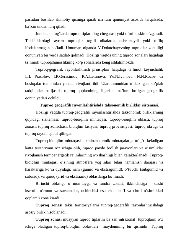 pastidan boshlab shimoliy qismiga qarab ma’lum qonuniyat asosida tarqalsada,
ba’zan undan farq qiladi.
Jumladan, tog’larda tuproq tiplarining chegarasi yoki o’rni keskin o’zgaradi.
Tekisliklardagi  ayrim  tuproqlar  tog’li  ulkalarda  uchramaydi  yoki  to’liq
ifodalanmagan bo’ladi. Umuman olganda V.Dokuchayevning tuproqlar zonalligi
qonuniyati bu yerda saqlab qolinadi. Hozirgi vaqtda uning tuproq zonalari haqidagi
ta’limoti tuproqshunoslikning ko’p sohalarida keng ishlatilmokda.
Tuproq-gegrafik  rayonlashtirish  prinsiplari  haqidagi  ta’limot  keyinchalik
L.I.  Prasolov,  I.P.Gerasimov,  P.A.Letunova,  Ye.N.Ivanova,  N.N.Rozov  va
boshqalar tomonidan yanada rivojlantirildi. Ular tomonidan o’tkazilgan ko’plab
tadqiqotlar  natijasida  tuproq  qoplamining  ilgari  noma’lum  bo’lgan  geografik
qonuniyatlari ochildi.
Tuproq geografik rayonlashtirishda taksonomik birliklar sistemasi.
Hozirgi vaqtda tuproq-geografik rayonlashtirishda taksonomik birliklarning
quyidagi  sisitemasi:  tuproq-bioiqlim  mintaqasi,  tuproq-bioiqlim  oblasti,  tuproq
zonasi, tuproq zonachasi, bioiqlim fasiyasi, tuproq provinsiyasi, tuproq okrugi va
tuproq rayoni qabul qilingan.
Tuproq-bioiqlim mintaqasi taxminan termik mintaqalarga to’g’ri keladigan
katta teritoriyani o’z ichiga olib, tuproq paydo bo’lish jarayonlari va o’simliklar
rivojlanish termoenergetik rejimlarining o’xshashligi bilan xarakterlanadi. Tuproq-
bioiqlim  mintaqasi  o’zining  atmosfera  yog’inlari  bilan  namlanish  darajasi  va
harakteriga ko’ra quyidagi: nam (gumid va ekstragumid), o’tuvchi (subgumid va
subarid), va quruq (arid va ekstraarid) oblastlarga bo’linadi.
Birinchi  oblastga  o’rmon-tayga  va  tundra  zonasi,  ikkinchisiga  –  dasht
kserofit o’rmon va savannalar, uchinchisi esa chalacho’l va cho’l o’simliklari
qoplamli zona kiradi.
Tuproq zonasi tekis  territoriyalarni  tuproq-geografik rayonlashtirishdagi
asosiy birlik hisoblanadi.
Tuproq zonasi muayyan tuproq tiplarini ba’zan intrazonal  tuproqlarni o’z
ichiga  oladigan  tuproq-bioiqlim  oblastlari   maydonining  bir  qismidir.  Tuproq
