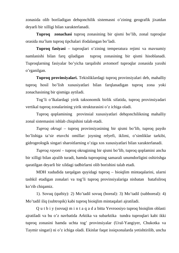 zonasida  olib  boriladigan  dehqonchilik  sistemasni  o’zining  geografik  jixatdan
deyarli bir xilligi bilan xarakterlanadi.
Tuproq  zonachasi tuproq zonasining bir qismi bo’lib, zonal tuproqlar
orasida ma’lum tuproq tipchalari ifodalangan bo’ladi.
Tuproq fasiyasi – tuproqlari o’zining temperatura rejimi va mavsumiy
namlanishi  bilan  farq  qiladigan   tuproq  zonasining  bir  qismi  hisoblanadi.
Tuproqlarning fasiyalar bo’yicha tarqalishi avtomorf tuproqlar zonasida yaxshi
o’rganilgan.
Tuproq provinsiyalari. Tekisliklardagi tuproq provinsiyalari deb, mahalliy
tuproq  hosil  bo’lish  xususiyatlari  bilan  farqlanadigan  tuproq  zona  yoki
zonachasining bir qismiga aytiladi.
Tog’li o’lkalardagi yirik taksonomik birlik sifatida, tuproq provinsiyadari
vertikal tuproq zonalarining yirik strukturasini o’z ichiga oladi.
Tuproq qoplamining  provinsial  xususiyatlari  dehqonchilikning mahalliy
zonal sistemasini ishlab chiqishini talab etadi.
Tuproq okrugi – tuproq provinsiyasining bir qismi bo’lib, tuproq paydo
bo’lishiga  ta’sir  etuvchi  omillar:  joyning  relyefi,  iklimi,  o’simliklar  tarkibi,
gidrogeologik singari sharoitlarning o’ziga xos xususiyatlari bilan xarakterlanadi.
Tuproq rayoni – tuproq okrugining bir qismi bo’lib, tuproq qoplamini ancha
bir xilligi bilan ajralib turadi, hamda tuproqning samarali unumdorligini oshirishga
qaratilgan deyarli bir xildagi tadbirlarni olib borishini talab etadi.
MDH xududida tarqalgan quyidagi tuproq – bioiqlim mintaqalarini, ularni
tashkil etadigan zonalari va tog’li tuproq provinsiyalariga nisbatan  batafsilroq
ko’rib chiqamiz.
1). Sovuq (qutbiy): 2) Mo’tadil sovuq (boreal): 3) Mo’tadil (subboreal): 4)
Mo’tadil iliq (subtropik) kabi tuproq bioiqlim mintaqalari ajratiladi.
Q u t b i y (sovuq) m i n t a q a d a bitta Yevroosiyo tuproq bioiqlim oblasti
ajratiladi va bu o’z navbatida Arktika va subarktika  tundra tuproqlari kabi ikki
tuproq  zonasini  hamda  uchta tog’  provinsiyalar  (Ural-Yangiyer, Chukotka  va
Taymir singari) ni o’z ichiga oladi. Ekinlar faqat issiqxonalarda yetishtirilib, uncha
