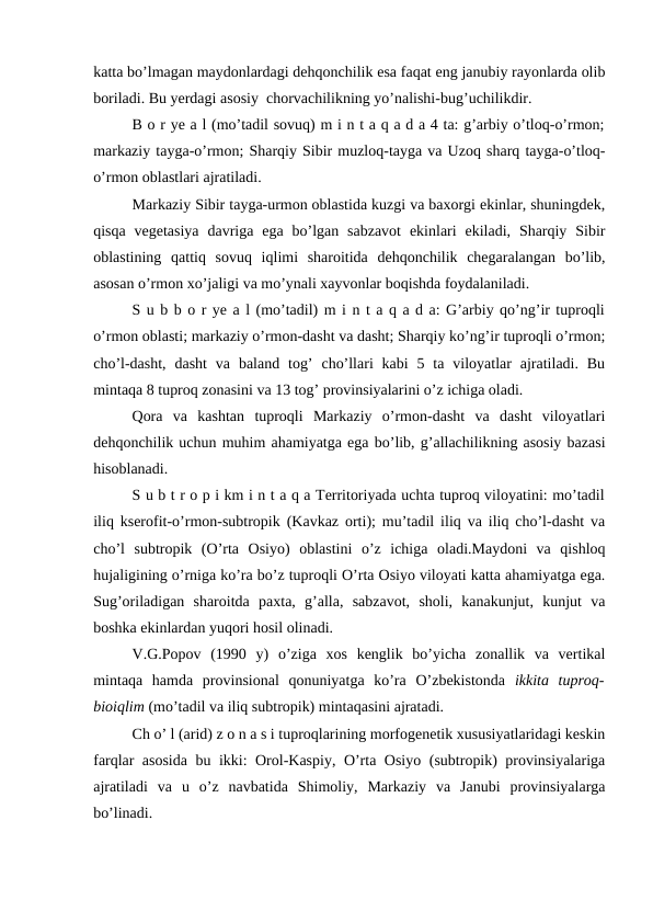katta bo’lmagan maydonlardagi dehqonchilik esa faqat eng janubiy rayonlarda olib
boriladi. Bu yerdagi asosiy  chorvachilikning yo’nalishi-bug’uchilikdir.
B o r ye a l (mo’tadil sovuq) m i n t a q a d a 4 ta: g’arbiy o’tloq-o’rmon;
markaziy tayga-o’rmon; Sharqiy Sibir muzloq-tayga va Uzoq sharq tayga-o’tloq-
o’rmon oblastlari ajratiladi.
Markaziy Sibir tayga-urmon oblastida kuzgi va baxorgi ekinlar, shuningdek,
qisqa  vegetasiya  davriga  ega  bo’lgan  sabzavot  ekinlari  ekiladi,  Sharqiy  Sibir
oblastining  qattiq  sovuq  iqlimi  sharoitida  dehqonchilik  chegaralangan  bo’lib,
asosan o’rmon xo’jaligi va mo’ynali xayvonlar boqishda foydalaniladi.
S u b b o r ye a l (mo’tadil) m i n t a q a d a: G’arbiy qo’ng’ir tuproqli
o’rmon oblasti; markaziy o’rmon-dasht va dasht; Sharqiy ko’ng’ir tuproqli o’rmon;
cho’l-dasht,  dasht  va  baland  tog’  cho’llari  kabi  5 ta  viloyatlar  ajratiladi. Bu
mintaqa 8 tuproq zonasini va 13 tog’ provinsiyalarini o’z ichiga oladi.
Qora  va  kashtan  tuproqli  Markaziy  o’rmon-dasht  va  dasht  viloyatlari
dehqonchilik uchun muhim ahamiyatga ega bo’lib, g’allachilikning asosiy bazasi
hisoblanadi.
S u b t r o p i km i n t a q a Territoriyada uchta tuproq viloyatini: mo’tadil
iliq kserofit-o’rmon-subtropik (Kavkaz orti); mu’tadil iliq va iliq cho’l-dasht va
cho’l  subtropik  (O’rta  Osiyo)  oblastini  o’z  ichiga  oladi.Maydoni  va  qishloq
hujaligining o’rniga ko’ra bo’z tuproqli O’rta Osiyo viloyati katta ahamiyatga ega.
Sug’oriladigan  sharoitda  paxta,  g’alla,  sabzavot,  sholi,  kanakunjut,  kunjut  va
boshka ekinlardan yuqori hosil olinadi.
V.G.Popov  (1990  y)  o’ziga  xos  kenglik  bo’yicha  zonallik  va  vertikal
mintaqa  hamda  provinsional  qonuniyatga  ko’ra  O’zbekistonda  ikkita  tuproq-
bioiqlim (mo’tadil va iliq subtropik) mintaqasini ajratadi.
Ch o’ l (arid) z o n a s i tuproqlarining morfogenetik xususiyatlaridagi keskin
farqlar asosida bu ikki: Orol-Kaspiy, O’rta Osiyo (subtropik) provinsiyalariga
ajratiladi  va  u  o’z  navbatida  Shimoliy,  Markaziy  va  Janubi  provinsiyalarga
bo’linadi.
