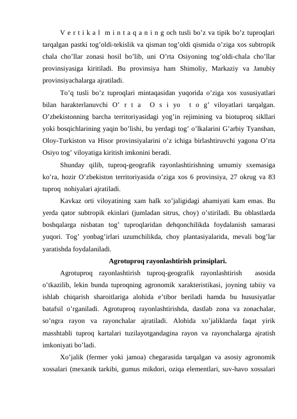 V e r t i k a l  m i n t a q a n i n g och tusli bo’z va tipik bo’z tuproqlari
tarqalgan pastki tog’oldi-tekislik va qisman tog’oldi qismida o’ziga xos subtropik
chala cho’llar zonasi hosil bo’lib, uni O’rta Osiyoning tog’oldi-chala cho’llar
provinsiyasiga  kiritiladi.  Bu  provinsiya  ham  Shimoliy,  Markaziy  va  Janubiy
provinsiyachalarga ajratiladi.
To’q tusli bo’z tuproqlari mintaqasidan yuqorida o’ziga xos xususiyatlari
bilan  harakterlanuvchi  O’  r  t  a   O  s  i  yo   t  o  g’  viloyatlari  tarqalgan.
O’zbekistonning barcha territoriyasidagi yog’in rejimining va biotuproq sikllari
yoki bosqichlarining yaqin bo’lishi, bu yerdagi tog’ o’lkalarini G’arbiy Tyanshan,
Oloy-Turkiston va Hisor provinsiyalarini o’z ichiga birlashtiruvchi yagona O’rta
Osiyo tog’ viloyatiga kiritish imkonini beradi.
Shunday  qilib,  tuproq-geografik  rayonlashtirishning  umumiy  sxemasiga
ko’ra, hozir O’zbekiston territoriyasida o’ziga xos 6 provinsiya, 27 okrug va 83
tuproq  nohiyalari ajratiladi.
Kavkaz orti viloyatining xam halk xo’jaligidagi ahamiyati kam emas. Bu
yerda qator subtropik ekinlari (jumladan sitrus, choy) o’stiriladi. Bu oblastlarda
boshqalarga  nisbatan  tog’  tuproqlaridan  dehqonchilikda  foydalanish  samarasi
yuqori. Tog’ yonbag’irlari uzumchilikda, choy plantasiyalarida, mevali bog’lar
yaratishda foydalaniladi.
Agrotuproq rayonlashtirish prinsiplari.
Agrotuproq  rayonlashtirish  tuproq-geografik  rayonlashtirish   asosida
o’tkazilib, lekin bunda tuproqning agronomik xarakteristikasi, joyning tabiiy va
ishlab  chiqarish  sharoitlariga  alohida  e’tibor  beriladi  hamda  bu  hususiyatlar
batafsil o’rganiladi. Agrotuproq rayonlashtirishda, dastlab zona va zonachalar,
so’ngra  rayon  va  rayonchalar  ajratiladi.  Alohida  xo’jaliklarda  faqat  yirik
masshtabli  tuproq kartalari tuzilayotgandagina rayon va rayonchalarga ajratish
imkoniyati bo’ladi.
Xo’jalik (fermer yoki jamoa) chegarasida tarqalgan va asosiy agronomik
xossalari (mexanik tarkibi, gumus mikdori, oziqa elementlari, suv-havo xossalari
