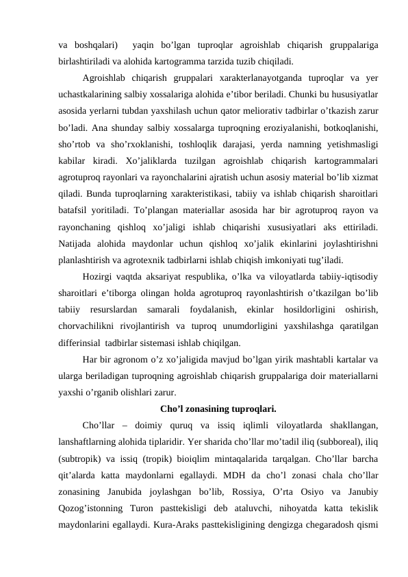 va  boshqalari)   yaqin  bo’lgan  tuproqlar  agroishlab  chiqarish  gruppalariga
birlashtiriladi va alohida kartogramma tarzida tuzib chiqiladi.
Agroishlab  chiqarish  gruppalari  xarakterlanayotganda  tuproqlar  va  yer
uchastkalarining salbiy xossalariga alohida e’tibor beriladi. Chunki bu hususiyatlar
asosida yerlarni tubdan yaxshilash uchun qator meliorativ tadbirlar o’tkazish zarur
bo’ladi. Ana shunday salbiy xossalarga tuproqning eroziyalanishi, botkoqlanishi,
sho’rtob  va  sho’rxoklanishi,  toshloqlik  darajasi,  yerda  namning  yetishmasligi
kabilar  kiradi.  Xo’jaliklarda  tuzilgan  agroishlab  chiqarish  kartogrammalari
agrotuproq rayonlari va rayonchalarini ajratish uchun asosiy material bo’lib xizmat
qiladi. Bunda tuproqlarning xarakteristikasi, tabiiy va ishlab chiqarish sharoitlari
batafsil yoritiladi. To’plangan materiallar asosida har bir agrotuproq rayon va
rayonchaning  qishloq  xo’jaligi  ishlab  chiqarishi  xususiyatlari  aks  ettiriladi.
Natijada  alohida  maydonlar  uchun  qishloq  xo’jalik  ekinlarini  joylashtirishni
planlashtirish va agrotexnik tadbirlarni ishlab chiqish imkoniyati tug’iladi.
Hozirgi vaqtda aksariyat respublika, o’lka va viloyatlarda tabiiy-iqtisodiy
sharoitlari e’tiborga olingan holda agrotuproq rayonlashtirish o’tkazilgan bo’lib
tabiiy  resurslardan  samarali  foydalanish,  ekinlar  hosildorligini  oshirish,
chorvachilikni  rivojlantirish  va  tuproq  unumdorligini  yaxshilashga  qaratilgan
differinsial  tadbirlar sistemasi ishlab chiqilgan.
Har bir agronom o’z xo’jaligida mavjud bo’lgan yirik mashtabli kartalar va
ularga beriladigan tuproqning agroishlab chiqarish gruppalariga doir materiallarni
yaxshi o’rganib olishlari zarur.
Cho’l zonasining tuproqlari.
Cho’llar  –  doimiy  quruq  va  issiq  iqlimli  viloyatlarda  shakllangan,
lanshaftlarning alohida tiplaridir. Yer sharida cho’llar mo’tadil iliq (subboreal), iliq
(subtropik) va issiq (tropik) bioiqlim mintaqalarida tarqalgan. Cho’llar barcha
qit’alarda  katta  maydonlarni  egallaydi.  MDH  da  cho’l  zonasi  chala  cho’llar
zonasining  Janubida  joylashgan  bo’lib,  Rossiya,  O’rta  Osiyo  va  Janubiy
Qozog’istonning  Turon  pasttekisligi  deb  ataluvchi,  nihoyatda  katta  tekislik
maydonlarini egallaydi. Kura-Araks pasttekisligining dengizga chegaradosh qismi
