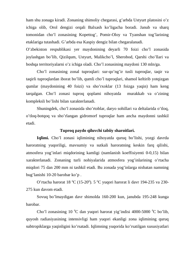 ham shu zonaga kiradi. Zonaning shimoliy chegarasi, g’arbda Ustyurt platosini o’z
ichiga  olib,  Orol  dengizi  orqali  Balxash  ko’ligacha  boradi.  Janub  va  sharq
tomonidan  cho’l  zonasining  Kopettog’,  Pomir-Oloy  va  Tyanshan  tog’larining
etaklariga tutashadi. G’arbda esa Kaspiy dengiz bilan chegaralanadi.
O’zbekiston  respublikasi  yer  maydonining  deyarli  70  foizi  cho’l  zonasida
joylashgan bo’lib, Qizilqum, Ustyurt, Malikcho’l, Sherobod, Qarshi cho’llari va
boshqa territoriyalarni o’z ichiga oladi. Cho’l zonasining maydoni 130 mln/ga. 
Cho’l  zonasining  zonal  tuproqlari:  sur-qo’ng’ir  tusli  tuproqlar,  taqir  va
taqirli tuproqlardan iborat bo’lib, qumli cho’l tuproqlari, shamol keltirib yotqizgan
qumlar  (maydonining  40  foizi)  va  sho’rxoklar  (13  foizga  yaqin)  ham  keng
tarqalgan.  Cho’l  zonasi  tuproq  qoplami  nihoyatda   murakkab  va  o’zining
kompleksli bo’lishi bilan xarakterlanadi.
Shuningdek, cho’l zonasida sho’rtoblar, daryo sohillari va deltalarida o’tloq,
o’tloq-botqoq va sho’rlangan gidromorf tuproqlar ham ancha maydonni tashkil
etadi.
Tuproq paydo qiluvchi tabiiy sharoitlari.
Iqlimi.  Cho’l  zonasi  iqlimining nihoyatda  quruq bo’lishi,  yozgi  davrda
haroratning  yuqoriligi,  mavsumiy  va  sutkali  haroratning  keskin  farq  qilishi,
atmosfera yog’inlari miqdorining kamligi (namlanish koeffisiyenti 0-0,15) bilan
xarakterlanadi.  Zonaning  turli  nohiyalarida  atmosfera  yog’inlarining  o’rtacha
miqdori 75 dan 200 mm ni tashkil etadi. Bu zonada yog’inlarga nisbatan namning
bug’lanishi 10-20 barobar ko’p .
O’rtacha harorat 18 0C (15-200). 5 0C yuqori harorat li davr 194-235 va 230-
275 kun davom etadi.
Sovuq bo’lmaydigan davr shimolda 160-200 kun, janubda 195-248 kunga
barobar.
Cho’l zonasining 10 0C dan yuqori harorat yig’indisi 4000-5000 0C bo’lib,
quyosh radiasiyasining intensivligi ham yuqori ekanligi zona iqlimining quruq
subtropiklarga yaqinligini ko’rsatadi. Iqlimning yuqorida ko’rsatilgan xususiyatlari
