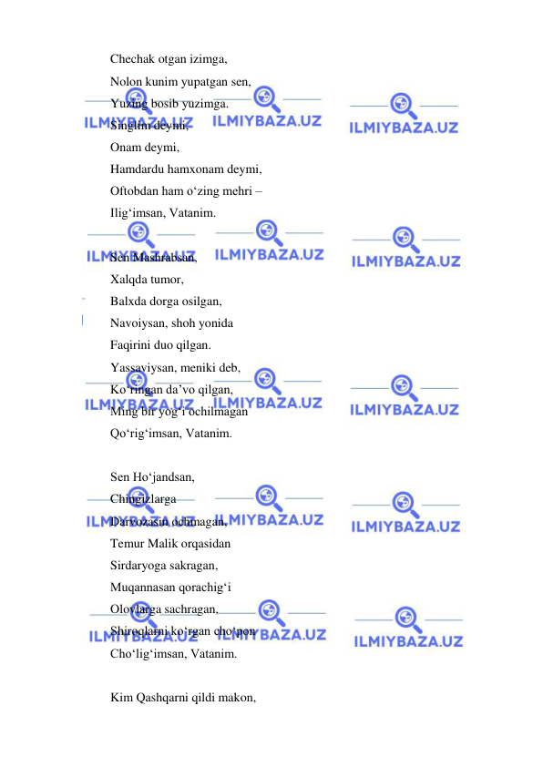  
 
 
Chechak otgan izimga, 
Nolon kunim yupatgan sen, 
Yuzing bosib yuzimga. 
Singlim deymi, 
Onam deymi, 
Hamdardu hamxonam deymi, 
Oftobdan ham o‘zing mehri – 
Ilig‘imsan, Vatanim. 
 
Sen Mashrabsan, 
Xalqda tumor, 
Balxda dorga osilgan, 
Navoiysan, shoh yonida 
Faqirini duo qilgan. 
Yassaviysan, meniki deb, 
Ko‘ringan da’vo qilgan, 
Ming bir yog‘i ochilmagan 
Qo‘rig‘imsan, Vatanim. 
 
Sen Ho‘jandsan, 
Chingizlarga 
Darvozasin ochmagan, 
Temur Malik orqasidan 
Sirdaryoga sakragan, 
Muqannasan qorachig‘i 
Olovlarga sachragan, 
Shiroqlarni ko‘rgan cho‘pon 
Cho‘lig‘imsan, Vatanim. 
 
Kim Qashqarni qildi makon, 
