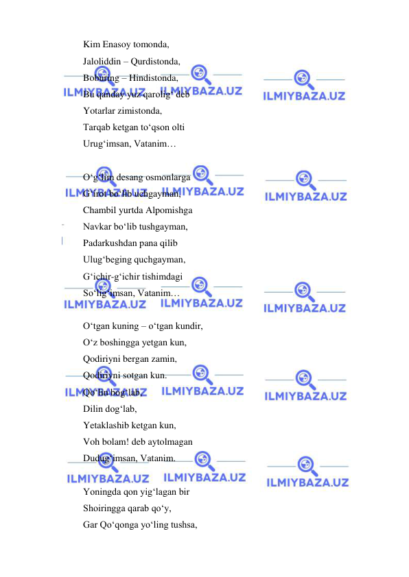  
 
 
Kim Enasoy tomonda, 
Jaloliddin – Qurdistonda, 
Boburing – Hindistonda, 
Bu qanday yuz qarolig‘ deb 
Yotarlar zimistonda, 
Tarqab ketgan to‘qson olti 
Urug‘imsan, Vatanim… 
 
O‘g‘lim desang osmonlarga 
G‘irot bo‘lib uchgayman, 
Chambil yurtda Alpomishga 
Navkar bo‘lib tushgayman, 
Padarkushdan pana qilib 
Ulug‘beging quchgayman, 
G‘ichir-g‘ichir tishimdagi 
So‘lig‘imsan, Vatanim… 
 
O‘tgan kuning – o‘tgan kundir, 
O‘z boshingga yetgan kun, 
Qodiriyni bergan zamin, 
Qodiriyni sotgan kun. 
Qo‘lin bog‘lab, 
Dilin dog‘lab, 
Yetaklashib ketgan kun, 
Voh bolam! deb aytolmagan 
Dudug‘imsan, Vatanim. 
 
Yoningda qon yig‘lagan bir 
Shoiringga qarab qo‘y, 
Gar Qo‘qonga yo‘ling tushsa, 
