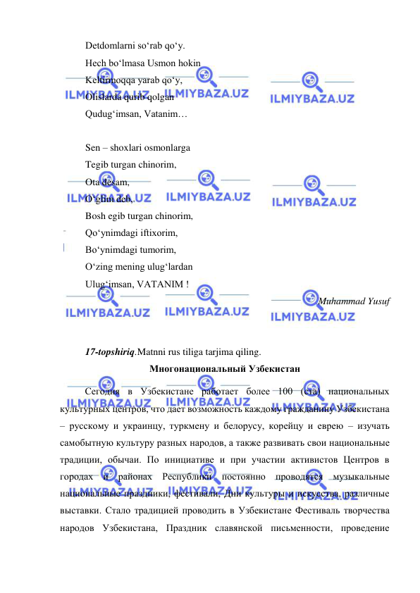  
 
 
Detdomlarni so‘rab qo‘y. 
Hech bo‘lmasa Usmon hokin 
Keltirmoqqa yarab qo‘y, 
Olislarda qurib qolgan 
Qudug‘imsan, Vatanim… 
 
Sen – shoxlari osmonlarga 
Tegib turgan chinorim, 
Ota desam, 
O‘glim deb, 
Bosh egib turgan chinorim, 
Qo‘ynimdagi iftixorim, 
Bo‘ynimdagi tumorim, 
O‘zing mening ulug‘lardan 
Ulug‘imsan, VATANIM ! 
Muhammad Yusuf 
 
 
17-topshiriq.Matnni rus tiliga tarjima qiling. 
Многонациональный Узбекистан 
Сегодня в Узбекистане работает более 100 (ста) национальных 
культурных центров, что дает возможность каждому гражданину Узбекистана 
– русскому и украинцу, туркмену и белорусу, корейцу и еврею – изучать 
самобытную культуру разных народов, а также развивать свои национальные 
традиции, обычаи. По инициативе и при участии активистов Центров в 
городах и районах Республики постоянно проводятся музыкальные 
национальные праздники, фестивали, Дни культуры и искусства, различные 
выставки. Стало традицией проводить в Узбекистане Фестиваль творчества 
народов Узбекистана, Праздник славянской письменности, проведение 
