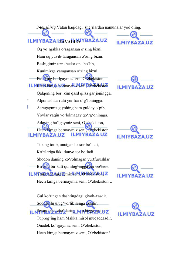  
 
 
 
3-topshiriq.Vatan haqidagi  she’rlardan namunalar yod oling.  
 
                               TAVALLO 
Oq yo‘rgakka o‘ragansan o‘zing bizni, 
Ham oq yuvib-taragansan o‘zing bizni. 
Beshigimiz uzra bedor ona bo‘lib, 
Kunimizga yaragansan o‘zing bizni. 
Fidoying bo‘lgaymiz seni, O‘zbekiston, 
Hech kimga bermaymiz seni, O‘zbekiston!.. 
Qalqoning bor, kim qasd qilsa gar joningga, 
Alpomishlar ruhi yor har o‘g‘loningga. 
Asragaymiz giyohing ham gulday o‘pib, 
Yovlar yaqin yo‘lolmagay qo‘rg‘oningga. 
Adoying bo‘lgaymiz seni, O‘zbekiston, 
Hech kimga bermaymiz seni, O‘zbekiston. 
 
Tuzing totib, unutganlar xor bo‘ladi, 
Ko‘zlariga ikki dunyo tor bo‘ladi. 
Shodon daming ko‘rolmagan yurtfurushlar 
Bir kun bir kaft qumlog‘ingga zor bo‘ladi. 
Yoningda turgaymiz seni, O‘zbekiston, 
Hech kimga bermaymiz seni, O‘zbekiston!.. 
 
Gul ko‘ringan dashtingdagi giyoh-xasdir, 
Soddadilu ulug‘vorlik senga xosdir. 
Sevamizki, cho‘llaring ham bizga jannat, 
Tuprog‘ing ham Makka misol muqaddasdir. 
Onadek ko‘rgaymiz seni, O‘zbekiston, 
Hech kimga bermaymiz seni, O‘zbekiston! 
