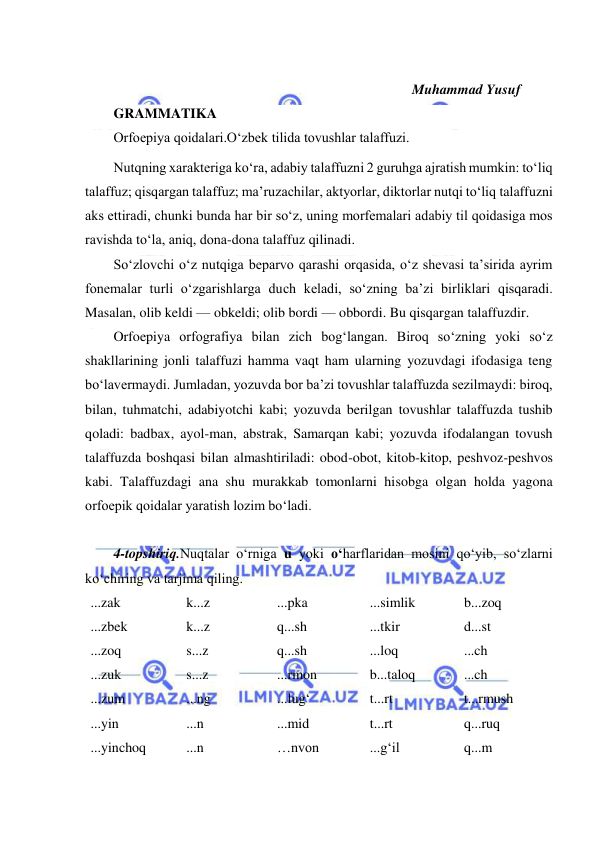  
 
 
 
Muhammad Yusuf 
 
GRAMMATIKA  
Оrfoepiya qoidalari.O‘zbek tilida tovushlar talaffuzi. 
Nutqning xarakteriga koʻra, adabiy talaffuzni 2 guruhga ajratish mumkin: toʻliq 
talaffuz; qisqargan talaffuz; maʼruzachilar, aktyorlar, diktorlar nutqi toʻliq talaffuzni 
aks ettiradi, chunki bunda har bir soʻz, uning morfemalari adabiy til qoidasiga mos 
ravishda toʻla, aniq, dona-dona talaffuz qilinadi. 
Soʻzlovchi oʻz nutqiga beparvo qarashi orqasida, oʻz shevasi taʼsirida ayrim 
fonemalar turli oʻzgarishlarga duch keladi, soʻzning baʼzi birliklari qisqaradi. 
Masalan, olib keldi — obkeldi; olib bordi — obbordi. Bu qisqargan talaffuzdir. 
Orfoepiya orfografiya bilan zich bogʻlangan. Biroq soʻzning yoki soʻz 
shakllarining jonli talaffuzi hamma vaqt ham ularning yozuvdagi ifodasiga teng 
boʻlavermaydi. Jumladan, yozuvda bor baʼzi tovushlar talaffuzda sezilmaydi: biroq, 
bilan, tuhmatchi, adabiyotchi kabi; yozuvda berilgan tovushlar talaffuzda tushib 
qoladi: badbax, ayol-man, abstrak, Samarqan kabi; yozuvda ifodalangan tovush 
talaffuzda boshqasi bilan almashtiriladi: obod-obot, kitob-kitop, peshvoz-peshvos 
kabi. Talaffuzdagi ana shu murakkab tomonlarni hisobga olgan holda yagona 
orfoepik qoidalar yaratish lozim boʻladi. 
 
4-topshiriq.Nuqtalar o‘rniga u yoki o‘harflaridan mosini qo‘yib, so‘zlarni 
ko‘chiring va tarjima qiling. 
...zak 
...zbek 
...zoq 
...zuk 
...zum 
...yin 
...yinchoq 
k...z 
k...z 
s...z 
s...z 
...ng 
...n 
...n 
...pka 
q...sh 
q...sh 
...rmon 
...lug‘ 
...mid 
…nvon 
...simlik 
...tkir 
...loq 
b...taloq 
t...rt 
t...rt 
...g‘il 
b...zoq 
d...st 
...ch 
...ch 
t...rmush 
q...ruq 
q...m 
