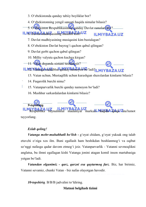  
 
 
3. O‘zbekistonda qanday tabiiy boyliklar bor? 
4. O‘zbekistonning yengil sanoati haqida nimalar bilasiz? 
5. O‘zbekiston Respublikasining qanday Davlat ramzlari bor? 
6. Davlat madhiyasining muallifi kim? 
7. Davlat madhiyasining musiqasini kim bastalagan? 
8. O‘zbekiston Davlat bayrog‘i qachon qabul qilingan? 
9. Davlat gerbi qachon qabul qilingan? 
10. Milliy valyuta qachon kuchga kirgan? 
11. Vatan deganda nimani tushunasiz? 
12. Vatanga muhabbat qanday namoyon bo‘ladi? 
13. Vatan uchun, Mustaqillik uchun kurashgan shaxslardan kimlarni bilasiz? 
14. Fuqarolik burchi nima? 
15. Vatanparvarlik burchi qanday namoyon bo‘ladi? 
16. Mashhur sarkardalardan kimlarni bilasiz?  
 
9-topshiriq. 
Respublika baynalmilal madaniyat markazi haqida qisqa ma'lumot 
tayyorlang. 
 
Eslab qoling! 
Vаtаngа mеhr-muhаbbаtli bo‘lish - g‘оyat chidаm, g‘оyat yuksаk оng tаlаb 
еtuvchi o‘zigа хоs ilm. Buni еgаllаsh hаm bеshikdаn bоshlаnmоg‘i vа оqibаt 
so‘nggi nаfаsgа qаdаr dаvоm еtmоg‘i jоiz. Vаtаnpаrvаrlik - Vаtаnni sеvmоqlikni 
аnglаtsа, bu ilmni еgаllаgаn kishi Vаtаngа jоnini аtаgаn kоmil insоn mаrtаbаsigа 
yеtgаn bo‘lаdi.  
Vаtаndаn оlgаnimiz - qаrz, qаrzni еsа qаytаrmоq fаrz. Biz, hаr birimiz, 
Vаtаnni sеvаmiz, chunki Vаtаn - biz nаfаs оlаyоtgаn hаvоdir. 
 
10-topshiriq. B/B/B jadvalini to‘ldiring. 
Matnni belgilash tizimi 
