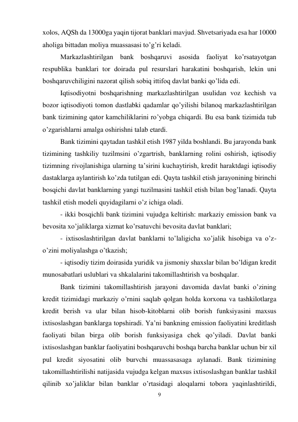 9 
 
xolos, AQSh da 13000ga yaqin tijorat banklari mavjud. Shvetsariyada esa har 10000 
aholiga bittadan moliya muassasasi to’g’ri keladi.  
Markazlashtirilgan bank boshqaruvi asosida faoliyat ko’rsatayotgan 
respublika banklari tor doirada pul resurslari harakatini boshqarish, lekin uni 
boshqaruvchiligini nazorat qilish sobiq ittifoq davlat banki qo’lida edi.  
Iqtisodiyotni boshqarishning markazlashtirilgan usulidan voz kechish va 
bozor iqtisodiyoti tomon dastlabki qadamlar qo’yilishi bilanoq markazlashtirilgan 
bank tizimining qator kamchiliklarini ro’yobga chiqardi. Bu esa bank tizimida tub 
o’zgarishlarni amalga oshirishni talab etardi.  
Bank tizimini qaytadan tashkil etish 1987 yilda boshlandi. Bu jarayonda bank 
tizimining tashkiliy tuzilmsini o’zgartrish, banklarning rolini oshirish, iqtisodiy 
tizimning rivojlanishiga ularning ta’sirini kuchaytirish, kredit haraktdagi iqtisodiy 
dastaklarga aylantirish ko’zda tutilgan edi. Qayta tashkil etish jarayonining birinchi 
bosqichi davlat banklarning yangi tuzilmasini tashkil etish bilan bog’lanadi. Qayta 
tashkil etish modeli quyidagilarni o’z ichiga oladi.  
- ikki bosqichli bank tizimini vujudga keltirish: markaziy emission bank va 
bevosita xo’jaliklarga xizmat ko’rsatuvchi bevosita davlat banklari;  
- ixtisoslashtirilgan davlat banklarni to’laligicha xo’jalik hisobiga va o’z- 
o’zini moliyalashga o’tkazish; 
- iqtisodiy tizim doirasida yuridik va jismoniy shaxslar bilan bo’ldigan kredit 
munosabatlari uslublari va shkalalarini takomillashtirish va boshqalar.  
Bank tizimini takomillashtirish jarayoni davomida davlat banki o’zining 
kredit tizimidagi markaziy o’rnini saqlab qolgan holda korxona va tashkilotlarga 
kredit berish va ular bilan hisob-kitoblarni olib borish funksiyasini maxsus 
ixtisoslashgan banklarga topshiradi. Ya’ni bankning emission faoliyatini kreditlash 
faoliyati bilan birga olib borish funksiyasiga chek qo’yiladi. Davlat banki 
ixtisoslashgan banklar faoliyatini boshqaruvchi boshqa barcha banklar uchun bir xil 
pul kredit siyosatini olib burvchi muassasasaga aylanadi. Bank tizimining 
takomillashtirilishi natijasida vujudga kelgan maxsus ixtisoslashgan banklar tashkil 
qilinib xo’jaliklar bilan banklar o’rtasidagi aloqalarni tobora yaqinlashtirildi, 
