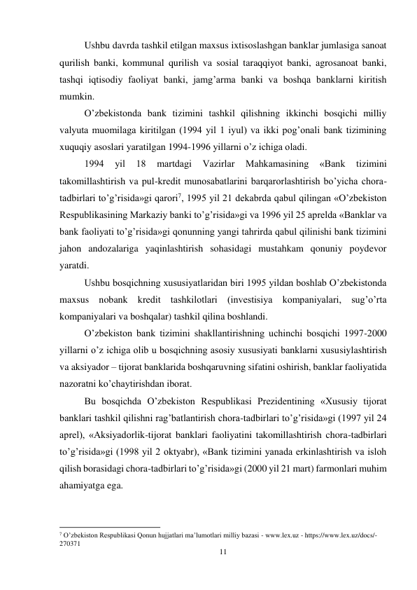 11 
 
Ushbu davrda tashkil etilgan maxsus ixtisoslashgan banklar jumlasiga sanoat 
qurilish banki, kommunal qurilish va sosial taraqqiyot banki, agrosanoat banki, 
tashqi iqtisodiy faoliyat banki, jamg’arma banki va boshqa banklarni kiritish 
mumkin.  
O’zbekistonda bank tizimini tashkil qilishning ikkinchi bosqichi milliy 
valyuta muomilaga kiritilgan (1994 yil 1 iyul) va ikki pog’onali bank tizimining 
xuquqiy asoslari yaratilgan 1994-1996 yillarni o’z ichiga oladi. 
1994 
yil 
18 
martdagi 
Vazirlar 
Mahkamasining 
«Bank 
tizimini 
takomillashtirish va pul-kredit munosabatlarini barqarorlashtirish bo’yicha chora-
tadbirlari to’g’risida»gi qarori7, 1995 yil 21 dekabrda qabul qilingan «O’zbekiston 
Respublikasining Markaziy banki to’g’risida»gi va 1996 yil 25 aprelda «Banklar va 
bank faoliyati to’g’risida»gi qonunning yangi tahrirda qabul qilinishi bank tizimini 
jahon andozalariga yaqinlashtirish sohasidagi mustahkam qonuniy poydevor 
yaratdi. 
Ushbu bosqichning xususiyatlaridan biri 1995 yildan boshlab O’zbekistonda 
maxsus nobank kredit tashkilotlari (investisiya kompaniyalari, sug’o’rta 
kompaniyalari va boshqalar) tashkil qilina boshlandi. 
O’zbekiston bank tizimini shakllantirishning uchinchi bosqichi 1997-2000 
yillarni o’z ichiga olib u bosqichning asosiy xususiyati banklarni xususiylashtirish 
va aksiyador – tijorat banklarida boshqaruvning sifatini oshirish, banklar faoliyatida 
nazoratni ko’chaytirishdan iborat.  
Bu bosqichda O’zbekiston Respublikasi Prezidentining «Xususiy tijorat 
banklari tashkil qilishni rag’batlantirish chora-tadbirlari to’g’risida»gi (1997 yil 24 
aprel), «Aksiyadorlik-tijorat banklari faoliyatini takomillashtirish chora-tadbirlari 
to’g’risida»gi (1998 yil 2 oktyabr), «Bank tizimini yanada erkinlashtirish va isloh 
qilish borasidagi chora-tadbirlari to’g’risida»gi (2000 yil 21 mart) farmonlari muhim 
ahamiyatga ega. 
                                                           
7 O’zbekiston Respublikasi Qonun hujjatlari ma’lumotlari milliy bazasi - www.lex.uz - https://www.lex.uz/docs/-
270371 
