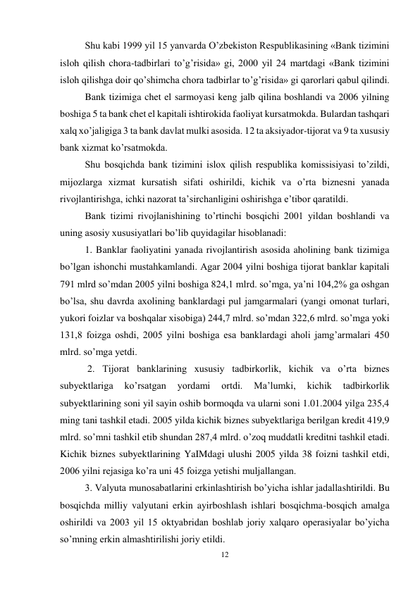 12 
 
Shu kabi 1999 yil 15 yanvarda O’zbekiston Respublikasining «Bank tizimini 
isloh qilish chora-tadbirlari to’g’risida» gi, 2000 yil 24 martdagi «Bank tizimini 
isloh qilishga doir qo’shimcha chora tadbirlar to’g’risida» gi qarorlari qabul qilindi.  
Bank tizimiga chet el sarmoyasi keng jalb qilina boshlandi va 2006 yilning 
boshiga 5 ta bank chet el kapitali ishtirokida faoliyat kursatmokda. Bulardan tashqari 
xalq xo’jaligiga 3 ta bank davlat mulki asosida. 12 ta aksiyador-tijorat va 9 ta xususiy 
bank xizmat ko’rsatmokda.  
Shu bosqichda bank tizimini islox qilish respublika komissisiyasi to’zildi, 
mijozlarga xizmat kursatish sifati oshirildi, kichik va o’rta biznesni yanada 
rivojlantirishga, ichki nazorat ta’sirchanligini oshirishga e’tibor qaratildi. 
Bank tizimi rivojlanishining to’rtinchi bosqichi 2001 yildan boshlandi va 
uning asosiy xususiyatlari bo’lib quyidagilar hisoblanadi: 
1. Banklar faoliyatini yanada rivojlantirish asosida aholining bank tizimiga 
bo’lgan ishonchi mustahkamlandi. Agar 2004 yilni boshiga tijorat banklar kapitali 
791 mlrd so’mdan 2005 yilni boshiga 824,1 mlrd. so’mga, ya’ni 104,2% ga oshgan 
bo’lsa, shu davrda axolining banklardagi pul jamgarmalari (yangi omonat turlari, 
yukori foizlar va boshqalar xisobiga) 244,7 mlrd. so’mdan 322,6 mlrd. so’mga yoki 
131,8 foizga oshdi, 2005 yilni boshiga esa banklardagi aholi jamg’armalari 450 
mlrd. so’mga yetdi. 
 2. Tijorat banklarining xususiy tadbirkorlik, kichik va o’rta biznes 
subyektlariga 
ko’rsatgan 
yordami 
ortdi. 
Ma’lumki, 
kichik 
tadbirkorlik 
subyektlarining soni yil sayin oshib bormoqda va ularni soni 1.01.2004 yilga 235,4 
ming tani tashkil etadi. 2005 yilda kichik biznes subyektlariga berilgan kredit 419,9 
mlrd. so’mni tashkil etib shundan 287,4 mlrd. o’zoq muddatli kreditni tashkil etadi. 
Kichik biznes subyektlarining YaIMdagi ulushi 2005 yilda 38 foizni tashkil etdi, 
2006 yilni rejasiga ko’ra uni 45 foizga yetishi muljallangan. 
3. Valyuta munosabatlarini erkinlashtirish bo’yicha ishlar jadallashtirildi. Bu 
bosqichda milliy valyutani erkin ayirboshlash ishlari bosqichma-bosqich amalga 
oshirildi va 2003 yil 15 oktyabridan boshlab joriy xalqaro operasiyalar bo’yicha 
so’mning erkin almashtirilishi joriy etildi. 
