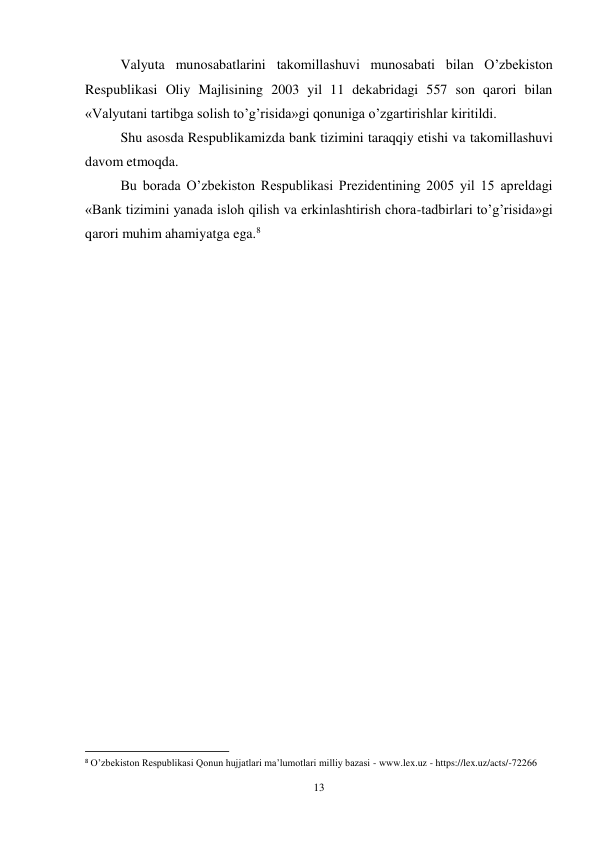 13 
 
Valyuta munosabatlarini takomillashuvi munosabati bilan O’zbekiston 
Respublikasi Oliy Majlisining 2003 yil 11 dekabridagi 557 son qarori bilan 
«Valyutani tartibga solish to’g’risida»gi qonuniga o’zgartirishlar kiritildi. 
Shu asosda Respublikamizda bank tizimini taraqqiy etishi va takomillashuvi 
davom etmoqda. 
Bu borada O’zbekiston Respublikasi Prezidentining 2005 yil 15 apreldagi 
«Bank tizimini yanada isloh qilish va erkinlashtirish chora-tadbirlari to’g’risida»gi 
qarori muhim ahamiyatga ega.8 
 
 
 
 
 
 
 
 
 
 
 
 
 
 
 
 
 
 
 
 
                                                           
8 O’zbekiston Respublikasi Qonun hujjatlari ma’lumotlari milliy bazasi - www.lex.uz - https://lex.uz/acts/-72266 
 
