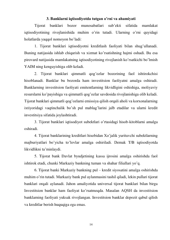 14 
 
3. Banklarni iqtisodiyotda tutgan o’rni va ahamiyati 
Tijorat 
banklari 
bozor 
munosabatlari 
sub’ekti 
sifatida 
mamlakat 
iqtisodiyotining rivojlanishida muhim o’rin tutadi. Ularning o’rni quyidagi 
holatlarda yaqqol nomoyon bo’ladi:  
1. Tijorat banklari iqtisodiyotni kreditlash faoliyati bilan shug’ullanadi. 
Buning natijasida ishlab chiqarish va xizmat ko’rsatishning hajmi oshadi. Bu esa 
pirovard natijasida mamlakatning iqtisodiyotining rivojlanish ko’rsatkichi bo’lmish 
YAIM ning kengayishiga olib keladi.  
2. Tijorat banklari qimmatli qog’ozlar bozorining faol ishtirokchisi 
hisoblanadi. Banklar bu bozorda ham investitsion faoliyatni amalga oshiradi. 
Banklarning investitsion faoliyati emitentlarning likvidligini oshishiga, moliyaviy 
resurslarni ko’payishiga va qimmatli qog’ozlar savdosida rivojlanishiga olib keladi. 
Tijorat banklari qimmatli qog’ozlarni emissiya qilish orqali aholi va korxonalarning 
ixtiyoridagi vaqtinchalik bo’sh pul mablag’larini jalb etadilar va ularni kredit 
investitsiya sifatida joylashtiradi.  
3. Tijorat banklari iqtisodiyot subektlari o’rtasidagi hisob-kitoblarni amalga 
oshiradi.  
4. Tijorat banklarining kreditlari hisobidan Xo’jalik yurituvchi subektlarning 
majburiyatlari bo’yicha to’lovlar amalga oshiriladi. Demak T/B iqtisodiyotda 
likvidlikni ta’minlaydi.  
5. Tijorat bank Davlat byudjetining kassa ijrosini amalga oshirishda faol 
ishtirok etadi, chunki Markaziy bankning tuman va shahar filiallari yo’q.  
6. Tijorat banki Markaziy bankning pul – kredit siyosatini amalga oshirishda 
muhim o’rin tutadi. Markaziy bank pul aylanmasini tashil qiladi, lekin pullari tijorat 
banklari orqali aylanadi. Jahon amaliyotida universal tijorat banklari bilan birga 
Investitsion banklar ham faoliyat ko’rsatmoqda. Masalan AQSH da investitsion 
banklarning faoliyati yuksak rivojlangan. Investitsion banklar depozit qabul qilish 
va kreditlar berish huquqiga ega emas. 
