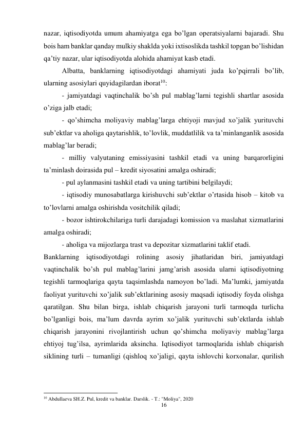 16 
 
nazar, iqtisodiyotda umum ahamiyatga ega bo’lgan operatsiyalarni bajaradi. Shu 
bois ham banklar qanday mulkiy shaklda yoki ixtisoslikda tashkil topgan bo’lishidan 
qa’tiy nazar, ular iqtisodiyotda alohida ahamiyat kasb etadi. 
Albatta, banklarning iqtisodiyotdagi ahamiyati juda ko’pqirrali bo’lib, 
ularning asosiylari quyidagilardan iborat10:  
- jamiyatdagi vaqtinchalik bo’sh pul mablag’larni tegishli shartlar asosida 
o’ziga jalb etadi; 
- qo’shimcha moliyaviy mablag’larga ehtiyoji mavjud xo’jalik yurituvchi 
sub’ektlar va aholiga qaytarishlik, to’lovlik, muddatlilik va ta’minlanganlik asosida 
mablag’lar beradi;  
- milliy valyutaning emissiyasini tashkil etadi va uning barqarorligini 
ta’minlash doirasida pul – kredit siyosatini amalga oshiradi;  
- pul aylanmasini tashkil etadi va uning tartibini belgilaydi;  
- iqtisodiy munosabatlarga kirishuvchi sub’ektlar o’rtasida hisob – kitob va 
to’lovlarni amalga oshirishda vositchilik qiladi;  
- bozor ishtirokchilariga turli darajadagi komission va maslahat xizmatlarini 
amalga oshiradi;  
- aholiga va mijozlarga trast va depozitar xizmatlarini taklif etadi.  
Banklarning iqtisodiyotdagi rolining asosiy jihatlaridan biri, jamiyatdagi 
vaqtinchalik bo’sh pul mablag’larini jamg’arish asosida ularni iqtisodiyotning 
tegishli tarmoqlariga qayta taqsimlashda namoyon bo’ladi. Ma’lumki, jamiyatda 
faoliyat yurituvchi xo’jalik sub’ektlarining asosiy maqsadi iqtisodiy foyda olishga 
qaratilgan. Shu bilan birga, ishlab chiqarish jarayoni turli tarmoqda turlicha 
bo’lganligi bois, ma’lum davrda ayrim xo’jalik yurituvchi sub’ektlarda ishlab 
chiqarish jarayonini rivojlantirish uchun qo’shimcha moliyaviy mablag’larga 
ehtiyoj tug’ilsa, ayrimlarida aksincha. Iqtisodiyot tarmoqlarida ishlab chiqarish 
siklining turli – tumanligi (qishloq xo’jaligi, qayta ishlovchi korxonalar, qurilish 
                                                           
10 Abdullaeva SH.Z. Pul, kredit va banklar. Darslik. - T.: "Moliya", 2020 
