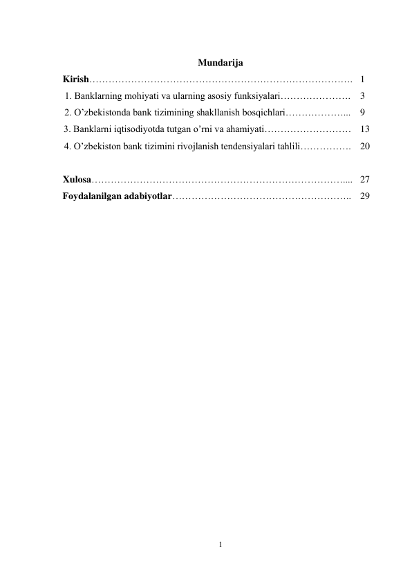 1 
 
 
Mundarija 
Kirish………………………………………………………………………. 1 
1. Banklarning mohiyati va ularning asosiy funksiyalari…………………. 3 
2. O’zbekistonda bank tizimining shakllanish bosqichlari………………... 9 
3. Banklarni iqtisodiyotda tutgan o’rni va ahamiyati……………………… 13 
4. O’zbekiston bank tizimini rivojlanish tendensiyalari tahlili……………. 20 
 
 
Xulosa…………………………………………………………………….... 27 
Foydalanilgan adabiyotlar……………………………………………….. 29 
 
 
 
 
