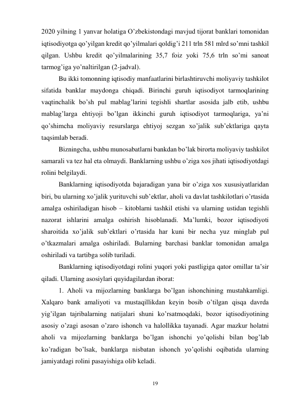 19 
 
2020 yilning 1 yanvar holatiga O’zbekistondagi mavjud tijorat banklari tomonidan 
iqtisodiyotga qo’yilgan kredit qo’yilmalari qoldig’i 211 trln 581 mlrd so’mni tashkil 
qilgan. Ushbu kredit qo’yilmalarining 35,7 foiz yoki 75,6 trln so’mi sanoat 
tarmog’iga yo’naltirilgan (2-jadval). 
Bu ikki tomonning iqtisodiy manfaatlarini birlashtiruvchi moliyaviy tashkilot 
sifatida banklar maydonga chiqadi. Birinchi guruh iqtisodiyot tarmoqlarining 
vaqtinchalik bo’sh pul mablag’larini tegishli shartlar asosida jalb etib, ushbu 
mablag’larga ehtiyoji bo’lgan ikkinchi guruh iqtisodiyot tarmoqlariga, ya’ni 
qo’shimcha moliyaviy resurslarga ehtiyoj sezgan xo’jalik sub’ektlariga qayta 
taqsimlab beradi.  
Bizningcha, ushbu munosabatlarni bankdan bo’lak birorta moliyaviy tashkilot 
samarali va tez hal eta olmaydi. Banklarning ushbu o’ziga xos jihati iqtisodiyotdagi 
rolini belgilaydi.  
Banklarning iqtisodiyotda bajaradigan yana bir o’ziga xos xususiyatlaridan 
biri, bu ularning xo’jalik yurituvchi sub’ektlar, aholi va davlat tashkilotlari o’rtasida 
amalga oshiriladigan hisob – kitoblarni tashkil etishi va ularning ustidan tegishli 
nazorat ishlarini amalga oshirish hisoblanadi. Ma’lumki, bozor iqtisodiyoti 
sharoitida xo’jalik sub’ektlari o’rtasida har kuni bir necha yuz minglab pul 
o’tkazmalari amalga oshiriladi. Bularning barchasi banklar tomonidan amalga 
oshiriladi va tartibga solib turiladi.  
Banklarning iqtisodiyotdagi rolini yuqori yoki pastligiga qator omillar ta’sir 
qiladi. Ularning asosiylari quyidagilardan iborat:  
1. Aholi va mijozlarning banklarga bo’lgan ishonchining mustahkamligi. 
Xalqaro bank amaliyoti va mustaqillikdan keyin bosib o’tilgan qisqa davrda 
yig’ilgan tajribalarning natijalari shuni ko’rsatmoqdaki, bozor iqtisodiyotining 
asosiy o’zagi asosan o’zaro ishonch va halollikka tayanadi. Agar mazkur holatni 
aholi va mijozlarning banklarga bo’lgan ishonchi yo’qolishi bilan bog’lab 
ko’radigan bo’lsak, banklarga nisbatan ishonch yo’qolishi oqibatida ularning 
jamiyatdagi rolini pasayishiga olib keladi. 
