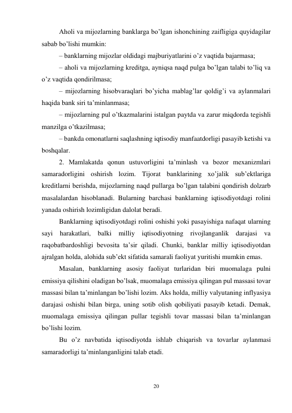 20 
 
Aholi va mijozlarning banklarga bo’lgan ishonchining zaifligiga quyidagilar 
sabab bo’lishi mumkin:  
– banklarning mijozlar oldidagi majburiyatlarini o’z vaqtida bajarmasa;  
– aholi va mijozlarning kreditga, ayniqsa naqd pulga bo’lgan talabi to’liq va 
o’z vaqtida qondirilmasa;  
– mijozlarning hisobvaraqlari bo’yicha mablag’lar qoldig’i va aylanmalari 
haqida bank siri ta’minlanmasa;  
– mijozlarning pul o’tkazmalarini istalgan paytda va zarur miqdorda tegishli 
manzilga o’tkazilmasa;  
– bankda omonatlarni saqlashning iqtisodiy manfaatdorligi pasayib ketishi va 
boshqalar.  
2. Mamlakatda qonun ustuvorligini ta’minlash va bozor mexanizmlari 
samaradorligini oshirish lozim. Tijorat banklarining xo’jalik sub’ektlariga 
kreditlarni berishda, mijozlarning naqd pullarga bo’lgan talabini qondirish dolzarb 
masalalardan hisoblanadi. Bularning barchasi banklarning iqtisodiyotdagi rolini 
yanada oshirish lozimligidan dalolat beradi.  
Banklarning iqtisodiyotdagi rolini oshishi yoki pasayishiga nafaqat ularning 
sayi harakatlari, balki milliy iqtisodiyotning rivojlanganlik darajasi va 
raqobatbardoshligi bevosita ta’sir qiladi. Chunki, banklar milliy iqtisodiyotdan 
ajralgan holda, alohida sub’ekt sifatida samarali faoliyat yuritishi mumkin emas.  
Masalan, banklarning asosiy faoliyat turlaridan biri muomalaga pulni 
emissiya qilishini oladigan bo’lsak, muomalaga emissiya qilingan pul massasi tovar 
massasi bilan ta’minlangan bo’lishi lozim. Aks holda, milliy valyutaning inflyasiya 
darajasi oshishi bilan birga, uning sotib olish qobiliyati pasayib ketadi. Demak, 
muomalaga emissiya qilingan pullar tegishli tovar massasi bilan ta’minlangan 
bo’lishi lozim. 
Bu o’z navbatida iqtisodiyotda ishlab chiqarish va tovarlar aylanmasi 
samaradorligi ta’minlanganligini talab etadi.  
 
 
