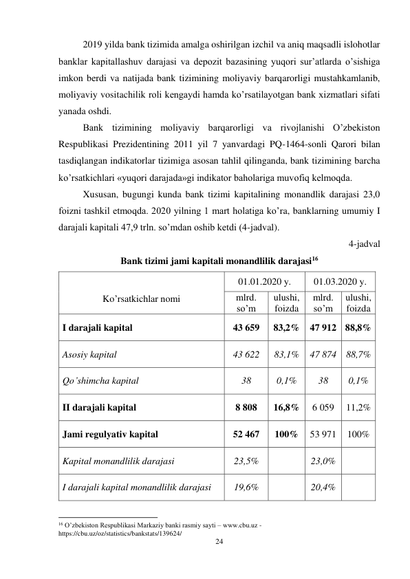 24 
 
2019 yilda bank tizimida amalga oshirilgan izchil va aniq maqsadli islohotlar 
banklar kapitallashuv darajasi va depozit bazasining yuqori sur’atlarda o’sishiga 
imkon berdi va natijada bank tizimining moliyaviy barqarorligi mustahkamlanib, 
moliyaviy vositachilik roli kengaydi hamda ko’rsatilayotgan bank xizmatlari sifati 
yanada oshdi.  
Bank tizimining moliyaviy barqarorligi va rivojlanishi O’zbekiston 
Respublikasi Prezidentining 2011 yil 7 yanvardagi PQ-1464-sonli Qarori bilan 
tasdiqlangan indikatorlar tizimiga asosan tahlil qilinganda, bank tizimining barcha 
ko’rsatkichlari «yuqori darajada»gi indikator baholariga muvofiq kelmoqda. 
Xususan, bugungi kunda bank tizimi kapitalining monandlik darajasi 23,0 
foizni tashkil etmoqda. 2020 yilning 1 mart holatiga ko’ra, banklarning umumiy I 
darajali kapitali 47,9 trln. so’mdan oshib ketdi (4-jadval). 
4-jadval 
Bank tizimi jami kapitali monandlilik darajasi16 
 
Ko’rsatkichlar nomi 
01.01.2020 y. 
01.03.2020 y. 
mlrd. 
so’m 
ulushi, 
foizda 
mlrd. 
so’m 
ulushi, 
foizda 
I darajali kapital 
43 659 
83,2% 47 912 88,8% 
Asosiy kapital 
43 622 
83,1% 
47 874 88,7% 
Qo’shimcha kapital 
38 
0,1% 
38 
0,1% 
II darajali kapital 
8 808 
16,8% 
6 059 
11,2% 
Jami regulyativ kapital 
52 467 
100% 
53 971 
100% 
Kapital monandlilik darajasi 
23,5% 
 
23,0% 
 
I darajali kapital monandlilik darajasi 
19,6% 
 
20,4% 
 
 
                                                           
16 O’zbekiston Respublikasi Markaziy banki rasmiy sayti – www.cbu.uz - 
https://cbu.uz/oz/statistics/bankstats/139624/ 
