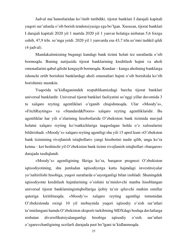 25 
 
Jadval ma’lumotlaridan ko’rinib turibdiki, tijorat banklari I darajali kapitali 
yuqori sur’atlarda o’sib borish tendensiyasiga ega bo’lgan. Xususan, tijorat banklari 
I darajali kapitali 2020 yil 1 martda 2020 yil 1 yanvar holatiga nisbatan 5,6 foizga 
oshib, 47,9 trln. so’mga yetdi. 2020 yil 1 yanvarda esa 43,7 trln.so’mni tashkil qildi 
(4-jadval).  
Mamlakatimizning bugungi kundagi bank tizimi holati tez suratlarda o’sib 
bormoqda. Buning natijasida tijorat banklarining kreditlash hajmi va aholi 
omonatlarini qabul qilishi kengayib bormoqda. Kundan – kunga aholining banklarga 
ishonchi ortib borishini banklardagi aholi omonatlari hajmi o’sib borishida ko’rib 
borishimiz mumkin.  
Yuqorida ta’kidlaganimdek respublikamizdagi barcha tijorat banklari 
universal banklardir. Universal tijorat banklari faoliyatini so’nggi yillar davomida 3 
ta xalqaro reyting agentliklari o’rganib chiqishmoqda. Ular «Moody’s», 
«FitchRaytings» va «Standard&Poors» xalqaro reyting agentliklaridir. Bu 
agentliklar har yili o’zlarining hisobotlarida O’zbekiston bank tizimida mavjud 
holatni xalqaro reyting ko’rsatkichlariga taqqoslagan holda o’z xulosalarini 
bildirishadi. «Moody’s» xalqaro reyting agentligi shu yili 15 aprel kuni «O’zbekston 
bank tizimining rivojlanish istiqbollari» yangi hisobotini nashr qilib, unga ko’ra 
ketma – ket beshinchi yil O’zbekiston bank tizimi rivojlanish istiqbollari «barqaror» 
darajada tasdiqlandi.  
«Moody’s» agentligining fikriga ko’ra, barqaror prognozi O’zbekiston 
iqtisodiyotining, shu jumladan iqtisodiyotga katta hajmdagi investitsiyalar 
yo’naltirilishi hisobiga, yuqori suratlarda o’sayotganligi bilan izohladi. Shuningdek 
iqtisodiyotni kreditlash hajmlarining o’sishini ta’minlovchi manba hisoblangan 
universal tijorat banklarningistiqbollariga ijobiy ta’sir qiluvchi muhim omillar 
qatoriga 
kiritilmoqda. 
«Moody’s» 
xalqaro 
reyting 
agentligi 
tomonidan 
O’zbekistonda oxirgi 10 yil mobaynida yuqori iqtisodiy o’sish sur’atlari 
ta’minlangani hamda O’zbekiston eksporti tarkibining MDXdagi boshqa davlatlarga 
nisbatan 
diversifikatsiyalanganligi 
hisobiga 
iqtisodiy 
o’sish 
sur’atlari 
o’zgaruvchanligining sezilarli darajada past bo’lgani ta’kidlanmoqda.  
