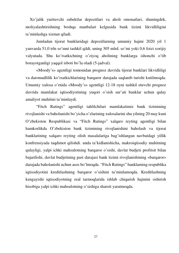 27 
 
    Xo’jalik yurituvchi subektlar depozitlari va aholi omonatlari, shuningdek, 
moliyalashtirishning boshqa manbalari kelgusida bank tizimi likvidliligini 
ta’minlashga xizmat qiladi.  
Jumladan tijorat banklaridagi depozitlarning umumiy hajmi 2020 yil 1 
yanvarda 51,0 trln so’mni tashkil qildi, uning 305 mlrd. so’mi yoki 0,6 foizi xorijiy 
valyutada. Shu ko’rsatkichning o’ziyoq aholining banklarga ishonchi o’tib 
borayotganligi yaqqol isboti bo’la oladi (5-jadval).  
«Moody’s» agentligi tomonidan prognoz davrida tijorat banklari likvidliligi 
va daromadlilik ko’rsatkichlarining barqaror darajada saqlanib turishi kutilmoqda. 
Umumiy xulosa o’rnida «Moody’s» agentligi 12-18 oyni tashkil etuvchi prognoz 
davrida mamlakat iqtisodiyotining yuqori o’sish sur’ati banklar uchun qulay 
amaliyot muhitini ta’minlaydi.  
“Fitch Ratings” agentligi tahlilchilari mamlakatimiz bank tizimining 
rivojlanishi va baholanishi bo’yicha o’zlarining xulosalarini shu yilning 20 may kuni 
O’zbekiston Respublikasi va “Fitch Ratings” xalqaro reyting agentligi bilan 
hamkorlikda O’zbekiston bank tizimining rivojlanishini baholash va tijorat 
banklarining xalqaro reyting olish masalalariga bag’ishlangan navbatdagi yillik 
konfrensiyada taqdimot qilishdi. unda ta’kidlanishicha, makroiqtisodiy muhitning 
qulayligi, yalpi ichki mahsulotning barqaror o’sishi, davlat budjeti profitsit bilan 
bajarilishi, davlat budjetining past darajasi bank tizimi rivojlanishining «barqaror» 
darajada baholanishi uchun asos bo’lmoqda. “Fitch Ratings” banklarning respublika 
iqtisodiyotini kreditlashning barqaror o’sishini ta’minlamoqda. Kreditlashning 
kengayishi iqtisodiyotning real tarmoqlarida ishlab chiqarish hajmini oshirish 
hisobiga yalpi ichki mahsulotning o’sishiga sharoit yaratmoqda.  
 
 
 
 
 
 
