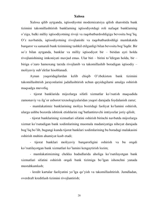 28 
 
Xulosa 
Xulosa qilib aytganda, iqtisodiyotni modernizatsiya qilish sharoitida bank 
tizimini takomillashtirish banklarning iqtisodiyotdagi roli nafaqat banklarning 
o’ziga, balki milliy iqtisodiyotning rivoji va raqobatbardoshligiga bevosita bog’liq. 
O’z navbatida, iqtisodiyotning rivojlanishi va raqobatbardoshligi mamlakatda 
barqaror va samarali bank tizimining tashkil etilganligi bilan bevosita bog’liqdir. Bir 
so’z bilan aytganda, banklar va milliy iqtisodiyot bir – biridan ayri holda 
rivojlanishining imkoniyati mavjud emas. Ular biri – birini to’ldirgan holda, bir – 
biriga o’zaro hamoxang tarzda rivojlanib va takomillashib boradigan iqtisodiy – 
moliyaviy sub’ektlar hisoblanadi.  
Aynan 
yuqoridagilardan 
kelib 
chiqib 
O’zbekiston 
bank 
tizimini 
takomillashtrish jarayonlarini jadallashtirish uchun quyidagilarni amalga oshirish 
maqsadga muvofiq. 
- tijorat banklarida mijozlarga sifatli xizmatlar ko’rsatish maqsadida 
zamonaviy va ilg’or axborot texnologiyalaridan yuqori darajada foydalanish zarur; 
- mamlakatimiz banklarining moliya bozridagi faoliyat ko'lamini oshirish, 
ularga ushbu bozorda ishtirok etishlarini rag’batlantiruvchi imtiyozlar joriy qilish; 
- tijorat banklarining xizmatlari sifatini oshirish birinchi navbatda mijozlarga 
xizmat ko’rsatadigan bank xodimlarining muomala madaniyatiga nihoyat darajada 
bog’liq bo’lib, bugungi kunda tijorat banklari xodimlarining bu boradagi malakasini 
oshirish muhim ahamiyat kasb etadi; 
- tijorat banklari moliyaviy barqarorligini oshirish va bu orqali 
ko’rsatilayotgan bank xizmatlari ko’lamini kengaytirish lozim; 
- mamlakatimizning chekka hududlarida aholiga ko’rsatilayotgan bank 
xizmatlari sifatini oshirish orqali bank tizimiga bo’lgan ishonchni yanada 
mustahkamlash; 
- kredit kartalar faoliyatini yo’lga qo’yish va takomillashtirish. Jumdladan, 
overdraft kreditlash tizimini rivojlantirish; 
