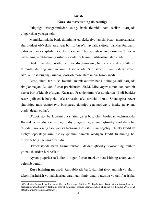 2 
 
Kirish 
Kurs ishi mavzusining dolzarbligi. 
Istiqlolga erishganimizdan so’ng, bank tizimida ham sezilarli darajada 
o’zgarishlar yuzaga keldi.  
Mamlakatimizda bank tizimining uzluksiz rivojlanishi bozor munosabatlari 
sharoitidagi ob’yektiv zaruriyat bo’lib, bu o’z navbatida tijorat banklar foalyatini 
uzluksiz nazorat qilishni va ularni samarali boshqarish uchun zarur ma’lumotlar 
bazasining yaratilishining uslubiy asoslarini takomillashtirishni talab etadi.  
Bank tizimidagi islohotlar iqtisodiyotimizning barqaror o’sish sur’atlarini 
ta’minlashda eng muhim omil hisoblanadi. Shu sababli ham ushbu sohani 
rivojlantirish bugungi kundagi dolzarb masalalardan biri hisoblanadi. 
Biroq shuni tan olish lozimki mamlakatimiz bank tizimi yetarli darajada 
rivojlanmagan. Bu kabi fikrlar prezidentimi Sh.M. Mirziyoyev tomonidan ham bir 
necha bor ta’kidlab o’tilgan. Xususan, Prezidentimiz o’z nutqlarida “Endi banklar 
resurs jalb etish bo’yicha "o’z aravasini o’zi tortishi” kerak. Shundagina bozor 
sharoitiga mos, zamonaviy boshqaruv tizimiga ega moliyaviy institutga aylana 
oladi” degan edilar1. 
O’zbekiston bank tizimi o’z sifatini yangi bosqichini boshidan kechirmoqda. 
Bu makroiqtisodiy vaziyatdagi jiddiy o’zgarishlar, umuumiqtisodiy vazifalarni hal 
etishda banklarning faoliyati va ta’sirining o’sishi bilan bog’liq. Chunki kredit va 
moliya operatsiyalarini asosiy qismini qamrab oladigan kredit tizimining hal 
qiluvchi bo’g’ini bank tizimidir.  
O’zbekistonda bank tizimi mustaqil davlat iqtisodiy siyosatining muhim 
yo’nalishlaridan biri bo’ladi. 
Aynan yuqorida ta’kidlab o’tilgan fikrlar mazkur kurs ishining ahamiyatini 
belgilab beradi. 
Kurs ishining maqsadi Respublikada bank tizimini rivojlantirish va ularni 
takomillashtirish yo’nalishlariga qaratilgan ilmiy-amaliy tavsiya va takliflar ishlab 
                                                           
1 O’zbekiston Respublikasi Prezidenti Shavkat Mirziyoyev 2019 yil 25 oktyabr kuni “Bank tizimini isloh qilish va 
banklarning investitsiyaviy faolligini oshirish borasidagi ustuvor vazifalarga bag’ishlangan yig’ilishidan. 2019 yil 25 
oktyabr. https://president.uz/oz/2961 
