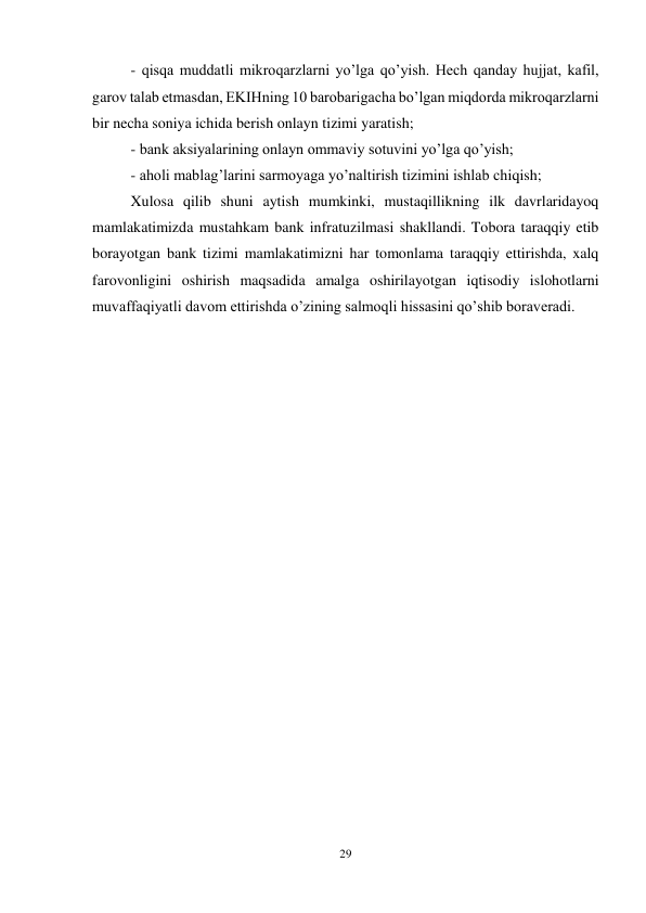 29 
 
- qisqa muddatli mikroqarzlarni yo’lga qo’yish. Hech qanday hujjat, kafil, 
garov talab etmasdan, EKIHning 10 barobarigacha bo’lgan miqdorda mikroqarzlarni 
bir necha soniya ichida berish onlayn tizimi yaratish; 
- bank aksiyalarining onlayn ommaviy sotuvini yo’lga qo’yish; 
- aholi mablag’larini sarmoyaga yo’naltirish tizimini ishlab chiqish; 
Xulosa qilib shuni aytish mumkinki, mustaqillikning ilk davrlaridayoq 
mamlakatimizda mustahkam bank infratuzilmasi shakllandi. Tobora taraqqiy etib 
borayotgan bank tizimi mamlakatimizni har tomonlama taraqqiy ettirishda, xalq 
farovonligini oshirish maqsadida amalga oshirilayotgan iqtisodiy islohotlarni 
muvaffaqiyatli davom ettirishda o’zining salmoqli hissasini qo’shib boraveradi.  
 
 
